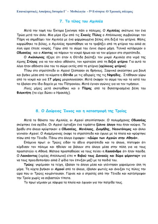 Επαναληπτικές Ασκήσεις Ιστορία Γ΄ - Μυθολογία - 5η Ενότητα: Ο Τρωικός πόλεμος
7. Το τέλος του Αχιλλέα
Μετά την ταφή του Έκτορα ξεκίνησε πάλι ο πόλεμος. Ο Αχιλλέας σκότωνε τον ένα
Τρώα μετά τον άλλο. Μια μέρα έξω από τις Σκαιές Πύλες ο Απόλλωνας συμβούλεψε τον
Πάρη να σημαδέψει τον Αχιλλέα με ένα φαρμακωμένο βέλος στη δεξιά του φτέρνα. Μόλις
καρφώθηκε το βέλος, ο Αχιλλέας προσπάθησε να το τραβήξει από τη φτέρνα του αλλά σε
λίγη ώρα έπεσε νεκρός. Γύρω από το σώμα του έγινε άγρια μάχη. Τελικά κατάφεραν ο
Οδυσσέας και ο Αίαντας να πάρουν το νεκρό ήρωα και να τον φέρουν στο στρατόπεδο.
Ο Απόλλωνας ήξερε ότι όταν η Θέτιδα βούτηξε τον μικρό Αχιλλέα στα νερά της
λίμνης Στύγας για να τον κάνει αθάνατο, τον κρατούσε από τη δεξιά φτέρνα Για αυτό το
λόγο ήταν αθάνατο όλο του το σώμα εκτός από τη φτέρνα (αχίλλειος φτέρνα)
Πίσω στο στρατόπεδο οι Αχαιοί ξέσπασαν σε θρήνους. Ξαφνικά ακούστηκε μια βουή
και βγήκε μέσα από τα κύματα η Θέτιδα με τις αδερφές της τις Νηρηίδες. Στάθηκαν γύρω
από το νεκρό και για 17 μέρες μοιρολογούσαν. Μετά έκαψαν το σώμα του και τα οστά του
τα έβαλαν στο ίδιο δοχείο με του Πάτροκλου. Μετά έγιναν αγώνες για να τον τιμήσουν.
Λίγες μέρες μετά σκοτώθηκε και ο Πάρης από τα δηλητηριασμένα βέλη του
Φιλοκτήτη (τα είχε δώσει ο Ηρακλής).
8. Ο Δούρειος Ίππος και η καταστροφή της Τροίας
Μετά το θάνατο του Αχιλλέα, οι Αχαιοί απελπίστηκαν. Ο πολυμήχανος Οδυσσέας
σκέφτηκε ένα σχέδιο. Οι Αχαιοί έφτιαξαν ένα τεράστιο ξύλινο άλογο που ήταν κούφιο. Το
βράδυ στο άλογο κρύφτηκαν: ο Οδυσσέας, Μενέλαος, Διομήδης, Νεοπτόλεμος και άλλοι
γενναίοι Αχαιοί. Ο Αγαμέμνονας έκαψε το στρατόπεδο και έφυγε με τα πλοία και κρύφτηκε
πίσω από την Τένεδο. Πάνω στο άλογο έγραψαν : «Δώρο των Αχαιών στην Αθηνά».
Επόμενο πρωί: οι Τρώες είδαν το άδειο στρατόπεδο και το άλογο, πίστεψαν ότι
κέρδισαν τον πόλεμο και ήθελαν να βάλουν στο άλογο μέσα στην πόλη για να τους
προστατεύει η Αθηνά. Μάταια προσπαθούσε να τους πείσει η Κασσάνδρα ότι ήταν παγίδα.
Ο Λαοκόοντας (ιερέας Απόλλωνα) είπε « Φοβού τους Δαναούς και δώρα φέροντας» για
να τους προειδοποιήσει αλλά 2 φίδια τον έπνιξαν μαζί με τα παιδιά του.
Τρώες: γκρέμισαν τα τείχη, έβαλαν το άλογο μέσα και γλέντησαν χαρούμενοι όλη τη
μέρα. Τη νύχτα βγήκαν οι Αχαιοί από το άλογο, έβαλαν φωτιές και άνοιξαν τις πύλες την
ώρα που οι Τρώες κοιμόντουσαν. Γύρισε και ο στρατός από την Τένεδο και κατέστρεψαν
την Τροία χωρίς να σεβαστούν τίποτα.
Το πρωί γέμισαν με λάφυρα τα πλοία και έφυγαν για την πατρίδα τους.
 