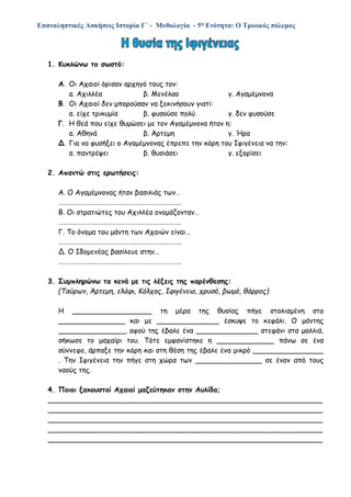 Επαναληπτικές Ασκήσεις Ιστορία Γ΄ - Μυθολογία - 5η Ενότητα: Ο Τρωικός πόλεμος
1. Κυκλώνω το σωστό:
Α. Οι Αχαιοί όρισαν αρχηγό τους τον:
α. Αχιλλέα β. Μενέλαο γ. Αγαμέμνονα
Β. Οι Αχαιοί δεν μπορούσαν να ξεκινήσουν γιατί:
α. είχε τρικυμία β. φυσούσε πολύ γ. δεν φυσούσε
Γ. Η θεά που είχε θυμώσει με τον Αγαμέμνονα ήταν η:
α. Αθηνά β. Άρτεμη γ. Ήρα
Δ. Για να φυσήξει ο Αγαμέμνονας έπρεπε την κόρη του Ιφιγένεια να την:
α. παντρέψει β. θυσιάσει γ. εξορίσει
2. Απαντώ στις ερωτήσεις:
Α. Ο Αγαμέμνονας ήταν βασιλιάς των…
…………………………………………………………………..
Β. Οι στρατιώτες του Αχιλλέα ονομάζονταν…
…………………………………………………………………..
Γ. Το όνομα του μάντη των Αχαιών είναι…
…………………………………………………………………..
Δ. Ο Ιδομενέας βασίλευε στην…
…………………………………………………………………..
3. Συμπληρώνω τα κενά με τις λέξεις της παρένθεσης:
(Ταύρων, Άρτεμη, ελάφι, Κάλχας, Ιφιγένεια, χρυσό, βωμό, θάρρος)
Η __________________ τη μέρα της θυσίας πήγε στολισμένη στο
_______________ και με ______________ έσκυψε το κεφάλι. Ο μάντης
_______________, αφού της έβαλε ένα ______________ στεφάνι στα μαλλιά,
σήκωσε το μαχαίρι του. Τότε εμφανίστηκε η _____________ πάνω σε ένα
σύννεφο, άρπαξε την κόρη και στη θέση της έβαλε ένα μικρό ________________
. Την Ιφιγένεια την πήγε στη χώρα των _______________ σε έναν από τους
ναούς της.
4. Ποιοι ξακουστοί Αχαιοί μαζεύτηκαν στην Αυλίδα;
______________________________________________________________
______________________________________________________________
______________________________________________________________
______________________________________________________________
______________________________________________________________
 