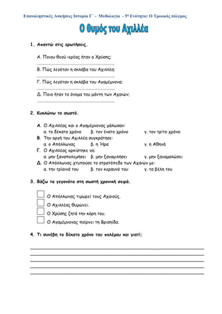 Επαναληπτικές Ασκήσεις Ιστορία Γ΄ - Μυθολογία - 5η Ενότητα: Ο Τρωικός πόλεμος
1. Απαντώ στις ερωτήσεις.
Α. Ποιου θεού ιερέας ήταν ο Χρύσης;
…………………………………………………………………..
Β. Πώς λεγόταν η σκλάβα του Αχιλλέα;
…………………………………………………………………..
Γ. Πώς λεγόταν η σκλάβα του Αγαμέμνονα;
…………………………………………………………………..
Δ. Ποιο ήταν το όνομα του μάντη των Αχαιών;
…………………………………………………………………..
2. Κυκλώνω το σωστό.
Α. Ο Αχιλλέας και ο Αγαμέμνονας μάλωσαν:
α. το δέκατο χρόνο β. τον ένατο χρόνο γ. τον τρίτο χρόνο
Β. Την οργή του Αχιλλέα συγκράτησε:
α. ο Απόλλωνας β. η Ήρα γ. η Αθηνά
Γ. Ο Αχιλλέας ορκίστηκε να:
α. μην ξαναπολεμήσει β. μην ξαναμιλήσει γ. μην ξαναμαλώσει
Δ. Ο Απόλλωνας χτυπούσε το στρατόπεδο των Αχαιών με:
α. την τρίαινά του β. τον κεραυνό του γ. τα βέλη του
3. Βάζω τα γεγονότα στη σωστή χρονική σειρά.
Ο Απόλλωνας τιμωρεί τους Αχαιούς.
Ο Αχιλλέας θυμώνει.
Ο Χρύσης ζητά την κόρη του.
Ο Αγαμέμνονας παίρνει τη Βρισηίδα.
4. Τι συνέβη το δέκατο χρόνο του πολέμου και γιατί;
______________________________________________________________
______________________________________________________________
______________________________________________________________
______________________________________________________________
______________________________________________________________
 