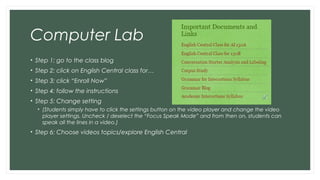 Computer Lab
• Step 1: go to the class blog
• Step 2: click on English Central class for…
• Step 3: click “Enroll Now”
• Step 4: follow the instructions
• Step 5: Change setting
• (Students simply have to click the settings button on the video player and change the video
player settings. Uncheck / deselect the “Focus Speak Mode” and from then on, students can
speak all the lines in a video.)
• Step 6: Choose videos topics/explore English Central
 