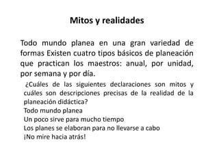 Mitos y realidades
Todo mundo planea en una gran variedad de
formas Existen cuatro tipos básicos de planeación
que practican los maestros: anual, por unidad,
por semana y por día.
¿Cuáles de las siguientes declaraciones son mitos y
cuáles son descripciones precisas de la realidad de la
planeación didáctica?
Todo mundo planea
Un poco sirve para mucho tiempo
Los planes se elaboran para no llevarse a cabo
¡No mire hacia atrás!
 