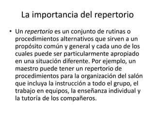 La importancia del repertorio
• Un repertorio es un conjunto de rutinas o
procedimientos alternativos que sirven a un
propósito común y general y cada uno de los
cuales puede ser particularmente apropiado
en una situación diferente. Por ejemplo, un
maestro puede tener un repertorio de
procedimientos para la organización del salón
que incluya la instrucción a todo el grupo, el
trabajo en equipos, la enseñanza individual y
la tutoría de los compañeros.
 