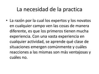 La necesidad de la practica
• La razón por la cual los expertos y los novatos
en cualquier campo ven las cosas de manera
diferente, es que los primeros tienen mucha
experiencia. Con una vasta experiencia en
cualquier actividad, se aprende qué clase de
situaciones emergen comúnmente y cuáles
reacciones a las mismas son más ventajosas y
cuáles no.
 