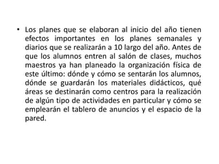 • Los planes que se elaboran al inicio del año tienen
efectos importantes en los planes semanales y
diarios que se realizarán a 10 largo del año. Antes de
que los alumnos entren al salón de clases, muchos
maestros ya han planeado la organización física de
este último: dónde y cómo se sentarán los alumnos,
dónde se guardarán los materiales didácticos, qué
áreas se destinarán como centros para la realización
de algún tipo de actividades en particular y cómo se
emplearán el tablero de anuncios y el espacio de la
pared.
 