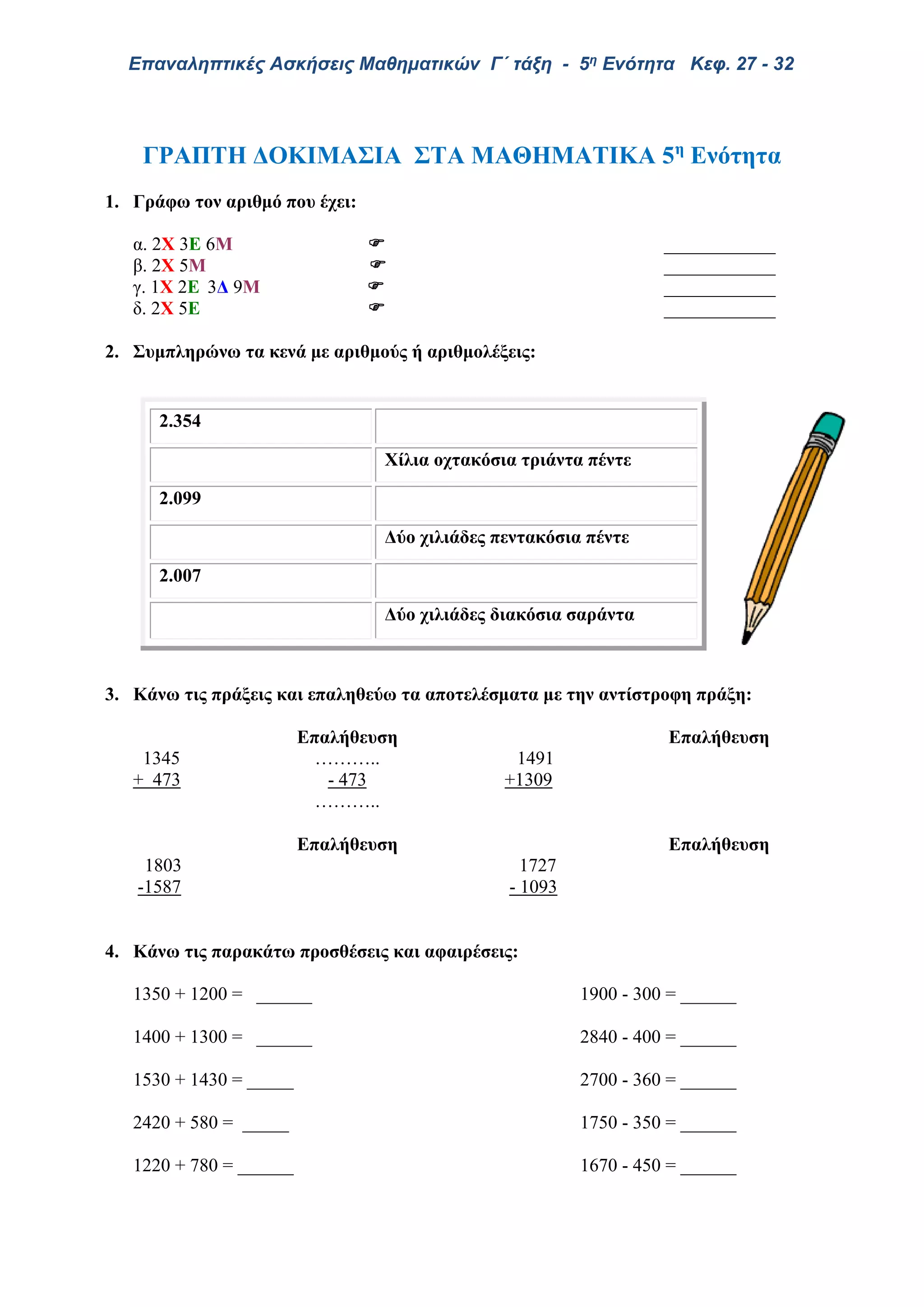 Επαναληπτικές Ασκήσεις Μαθηματικών Γ΄ τάξη - 5η Ενότητα Κεφ. 27 - 32
ΓΡΑΠΤΗ ΔΟΚΙΜΑΣΙΑ ΣΤΑ ΜΑΘΗΜΑΤΙΚΑ 5η
Ενότητα
1. Γράφω τον αριθμό που έχει:
α. 2X 3E 6Μ  ____________
β. 2Χ 5Μ  ____________
γ. 1Χ 2Ε 3Δ 9Μ  ____________
δ. 2Χ 5Ε  ____________
2. Συμπληρώνω τα κενά με αριθμούς ή αριθμολέξεις:
3. Κάνω τις πράξεις και επαληθεύω τα αποτελέσματα με την αντίστροφη πράξη:
Επαλήθευση Επαλήθευση
1345 ……….. 1491
+ 473 - 473 +1309
………..
Επαλήθευση Επαλήθευση
1803 1727
-1587 - 1093
4. Κάνω τις παρακάτω προσθέσεις και αφαιρέσεις:
1350 + 1200 = ______ 1900 - 300 = ______
1400 + 1300 = ______ 2840 - 400 = ______
1530 + 1430 = _____ 2700 - 360 = ______
2420 + 580 = _____ 1750 - 350 = ______
1220 + 780 = ______ 1670 - 450 = ______
2.354
Χίλια οχτακόσια τριάντα πέντε
2.099
Δύο χιλιάδες πεντακόσια πέντε
2.007
Δύο χιλιάδες διακόσια σαράντα
 