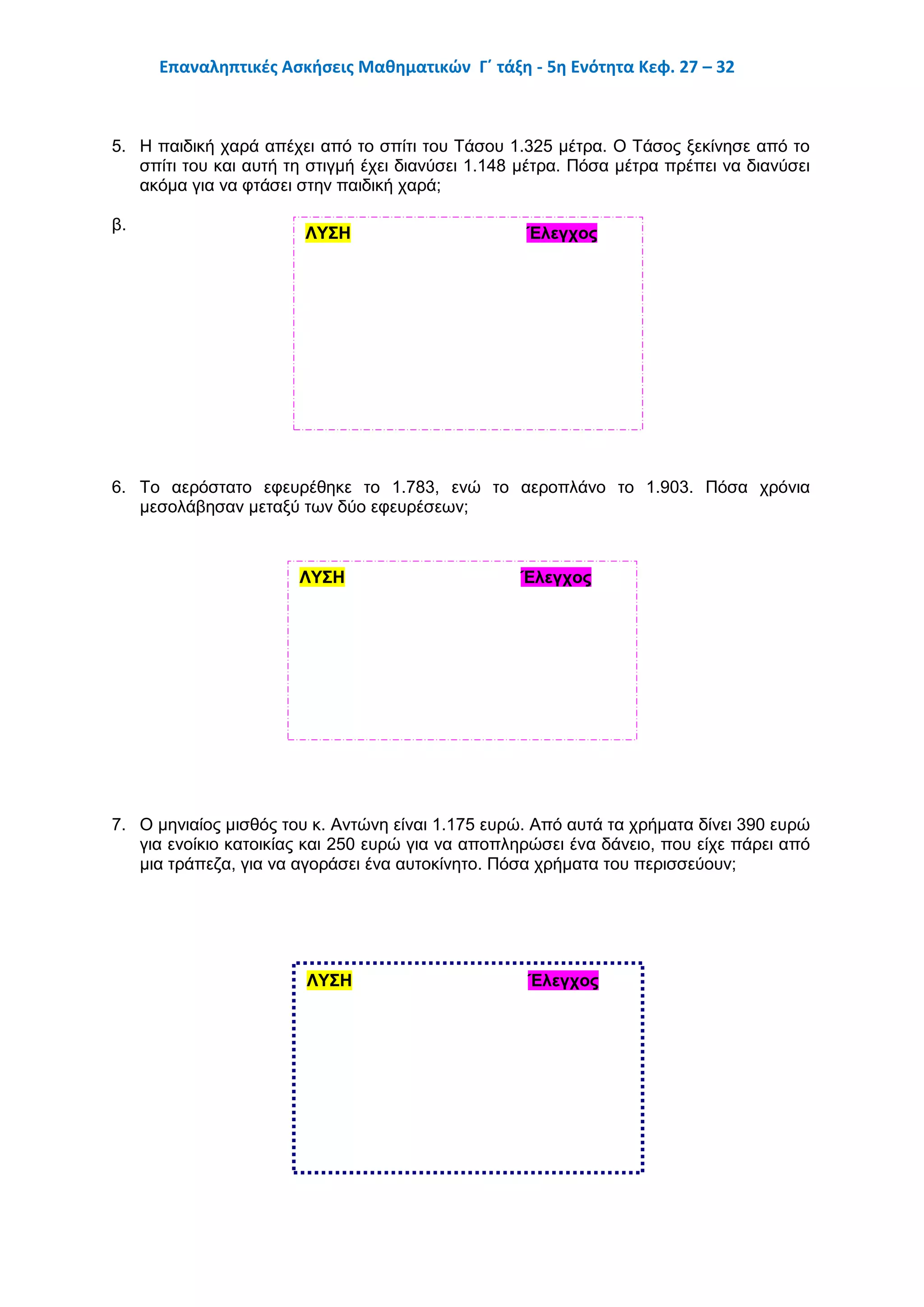 Επαναληπτικές Ασκήσεις Μαθηματικών Γ΄ τάξη - 5η Ενότητα Κεφ. 27 – 32
5. Η παιδική χαρά απέχει από το σπίτι του Τάσου 1.325 μέτρα. Ο Τάσος ξεκίνησε από το
σπίτι του και αυτή τη στιγμή έχει διανύσει 1.148 μέτρα. Πόσα μέτρα πρέπει να διανύσει
ακόμα για να φτάσει στην παιδική χαρά;
β.
6. Το αερόστατο εφευρέθηκε το 1.783, ενώ το αεροπλάνο το 1.903. Πόσα χρόνια
μεσολάβησαν μεταξύ των δύο εφευρέσεων;
7. Ο μηνιαίος μισθός του κ. Αντώνη είναι 1.175 ευρώ. Από αυτά τα χρήματα δίνει 390 ευρώ
για ενοίκιο κατοικίας και 250 ευρώ για να αποπληρώσει ένα δάνειο, που είχε πάρει από
μια τράπεζα, για να αγοράσει ένα αυτοκίνητο. Πόσα χρήματα του περισσεύουν;
ΛΥΣΗ Έλεγχος
Απάντηση:ΛΥΣΗ Έλεγχος
Απάντηση:
ΛΥΣΗ Έλεγχος
 