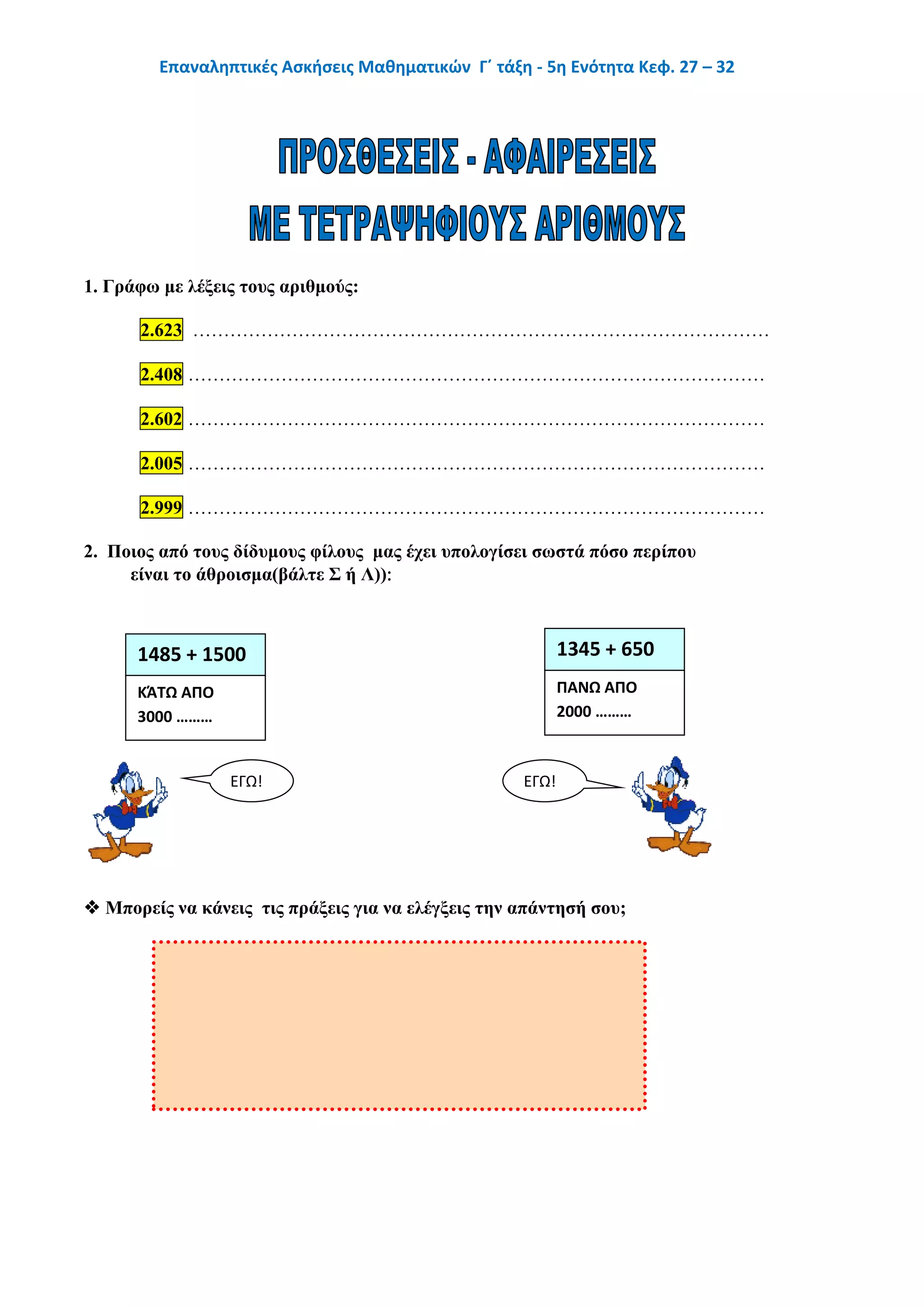 Επαναληπτικές Ασκήσεις Μαθηματικών Γ΄ τάξη - 5η Ενότητα Κεφ. 27 – 32
1. Γράφω με λέξεις τους αριθμούς:
2.623 …………………………………………………………………………………
2.408 …………………………………………………………………………………
2.602 …………………………………………………………………………………
2.005 …………………………………………………………………………………
2.999 …………………………………………………………………………………
2. Ποιος από τους δίδυμους φίλους μας έχει υπολογίσει σωστά πόσο περίπου
είναι το άθροισμα(βάλτε Σ ή Λ))
 Μπορείς να κάνεις τις πράξεις για να ελέγξεις την απάντησή σου;
1485 + 1500 1345 + 650
ΚΆΤΩ ΑΠΟ
3000 ………
ΠΑΝΩ ΑΠΟ
2000 ………
ΕΓΩ! ΕΓΩ!
 