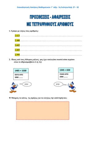 Επαναληπτικές Ασκήσεις Μαθηματικών Γ΄ τάξη - 5η Ενότητα Κεφ. 27 – 32
1. Γράφω με λέξεις τους αριθμούς:
2.623 …………………………………………………………………………………
2.408 …………………………………………………………………………………
2.602 …………………………………………………………………………………
2.005 …………………………………………………………………………………
2.999 …………………………………………………………………………………
2. Ποιος από τους δίδυμους φίλους μας έχει υπολογίσει σωστά πόσο περίπου
είναι το άθροισμα(βάλτε Σ ή Λ))
 Μπορείς να κάνεις τις πράξεις για να ελέγξεις την απάντησή σου;
1485 + 1500 1345 + 650
ΚΆΤΩ ΑΠΟ
3000 ………
ΠΑΝΩ ΑΠΟ
2000 ………
ΕΓΩ! ΕΓΩ!
 