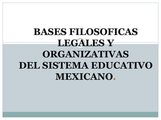 BASES FILOSOFICAS
LEGALES Y
ORGANIZATIVAS
DEL SISTEMA EDUCATIVO
MEXICANO.
 