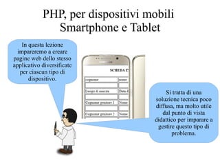 In questa lezione
impareremo a creare
pagine web dello stesso
applicativo diversificate
per ciascun tipo di
dispositivo.
PHP, per dispositivi mobili
Smartphone e Tablet
Si tratta di una
soluzione tecnica poco
diffusa, ma molto utile
dal punto di vista
didattico per imparare a
gestire questo tipo di
problema.
 