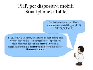 Per risolvere questo problema
useremo una variabile globale di
PHP: $_SERVER.
$_SERVER è un array, un vettore. In particolare è un
vettore associativo. Per semplificare, le posizioni
degli elementi del vettore associativo non si
raggiungono tramite un indice numerico ma tramite
il nome del dato.
PHP, per dispositivi mobili
Smartphone e Tablet
 