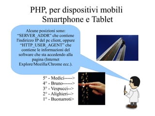 PHP, per dispositivi mobili
Smartphone e Tablet
Alcune posizioni sono:
“SERVER_ADDR” che contiene
l'indirizzo IP del pc client, oppure
“HTTP_USER_AGENT” che
contiene le informazioni del
software che sta accedendo alla
pagina (Internet
Explore/Mozilla/Chrome ecc.).
5° - Medici----->
4° - Bruno------>
3° - Vespucci-->
2° - Alighieri-->
1° - Buonarroti>
 