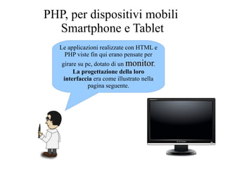 Le applicazioni realizzate con HTML e
PHP viste fin qui erano pensate per
girare su pc, dotato di un monitormonitor.
La progettazione della loro
interfaccia era come illustrato nella
pagina seguente.
PHP, per dispositivi mobili
Smartphone e Tablet
 