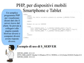<HTML>
<HEAD>
<TITLE> Uso della variabile globale di sistema $_SERVER</TITLE>
</HEAD>
<BODY>
Esempio di uso di $SERVER
<?PHP
Echo "SERVER_ADDR: ". $_SERVER['SERVER_ADDR']."<br>";
Echo "HTTP_USER_AGENT: ". $_SERVER['HTTP_USER_AGENT']."<br>";
Echo "SERVER_NAME: ". $_SERVER['SERVER_NAME']."<BR>";
?>
</BODY>
</HTML>
Un semplice
programma PHP
per visualizzare
alcuni dati che il
server riceve dal
client. Se provate a
collegarvi alla
pagina usando
browser diversi o
computer diversi
avrete risposte
diverse.
PHP, per dispositivi mobili
Smartphone e Tablet
 