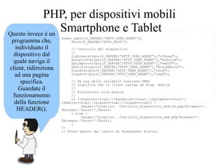 $user_agent=$_SERVER['HTTP_USER_AGENT'];
$host=$_SERVER['HTTP_HOST'];
// Controllo del dispositivo
//
$iphone=strpos($_SERVER['HTTP_USER_AGENT'],"iPhone");
$android=strpos($_SERVER['HTTP_USER_AGENT'],"Android");
$palmpre=strpos($_SERVER['HTTP_USER_AGENT'],"webOS");
$berry=strpos($_SERVER['HTTP_USER_AGENT'],"BlackBerry");
$ipod=strpos($_SERVER['HTTP_USER_AGENT'],"iPod");
$ipad=strpos($_SERVER['HTTP_USER_AGENT'],"iPad");
// Se una delle variabili contiene VERO
// significa che il client naviga da disp. mobile
//
// Ridireziono alla pagina
//
if (($iphone==true)||($android==true)||($palmpre==true)||
($berry==true)||($ipod==true)||($ipad==true)) {
header('Location: Controllo_dispositivo_mobile.php?browser='.
$browser.'&host='.$host);
} else {
header('Location: Controllo_dispositivo_web.php?browser='.
$browser.'&host='.$host);
}
?>
// Preso spunto dal lavoro di Alessandro Ristori
Questo invece è un
programma che,
individuato il
dispositivo dal
quale naviga il
client, ridireziona
ad una pagina
specifica.
Guardate il
funzionamento
della funzione
HEADER().
PHP, per dispositivi mobili
Smartphone e Tablet
 