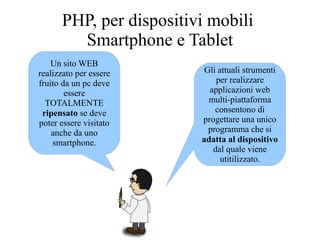 Un sito WEB
realizzato per essere
fruito da un pc deve
essere
TOTALMENTE
ripensato se deve
poter essere visitato
anche da uno
smartphone.
PHP, per dispositivi mobili
Smartphone e Tablet
Gli attuali strumenti
per realizzare
applicazioni web
multi-piattaforma
consentono di
progettare una unico
programma che si
adatta al dispositivo
dal quale viene
utitilizzato.
 
