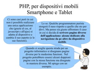 Ci sono casi però in cui
non è possibile realizzare
una unica applicazione
che (grazie al css, al
javascript e all'ajax) si
adatta al dispositivo e
cambia il suo aspetto (e le
sue funzioni).
Lo so. Qualche programmatore purista
storgerà il naso rispetto a quello che sto per
dirvi. Ma penso sia giusto affrontare il caso
in cui si decida di scrivere pagine diverse
dell'applicazione: alcune dedicate alla
navigazione da pc altre da dispositivo
mobile.
Quando si sceglie questa strada per un
progetto informatico si disegnano pagine
diverse per le medesime funzioni. Nel
progetto potrebbero esserci alcuni doppioni:
pagine con la stessa funzione ma disegnate
in maniera diversa. Mi spiego con un
esempio.
PHP, per dispositivi mobili
Smartphone e Tablet
 
