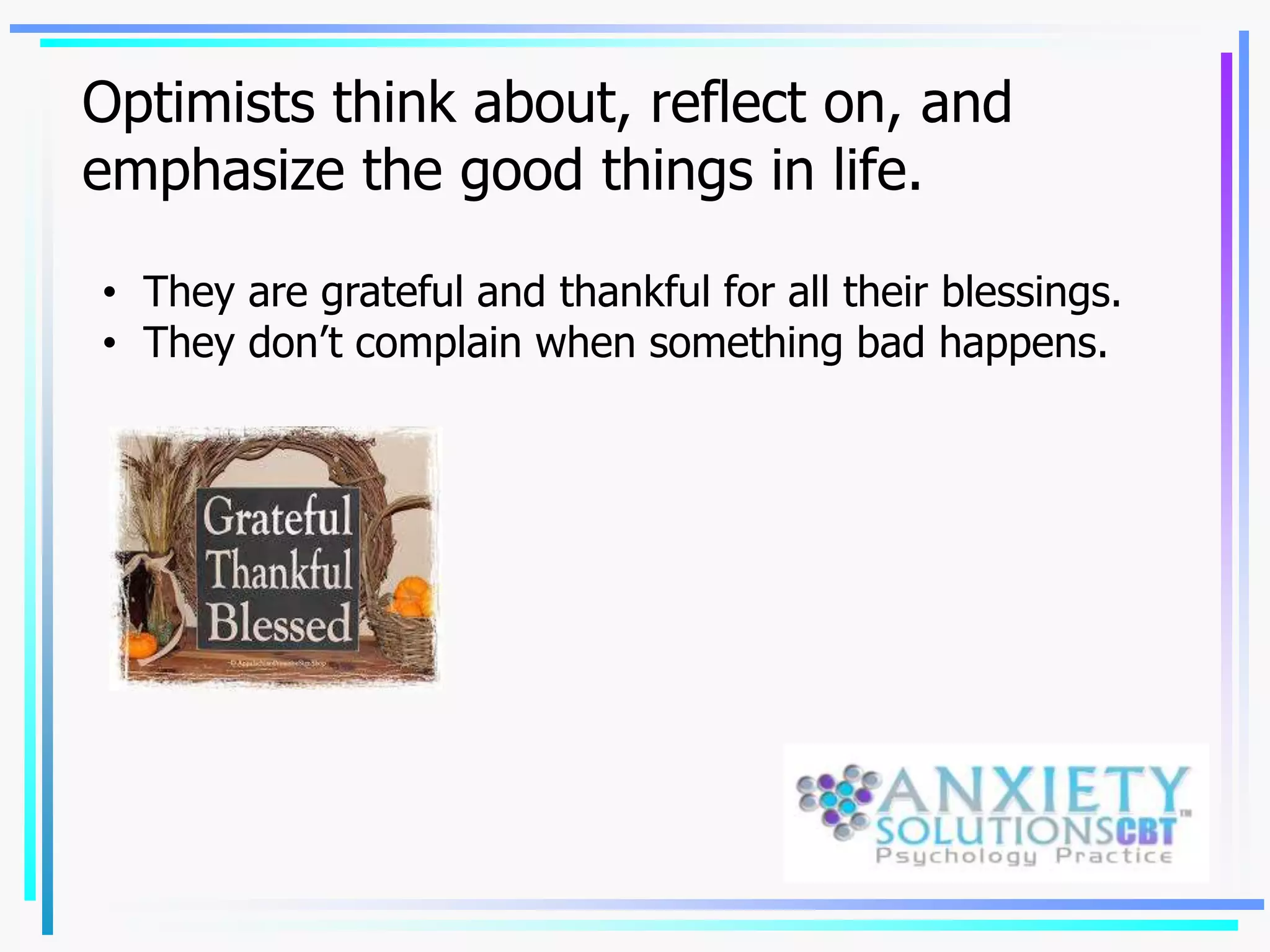Optimists think about, reflect on, and
emphasize the good things in life.
• They are grateful and thankful for all their blessings.
• They don’t complain when something bad happens.
 