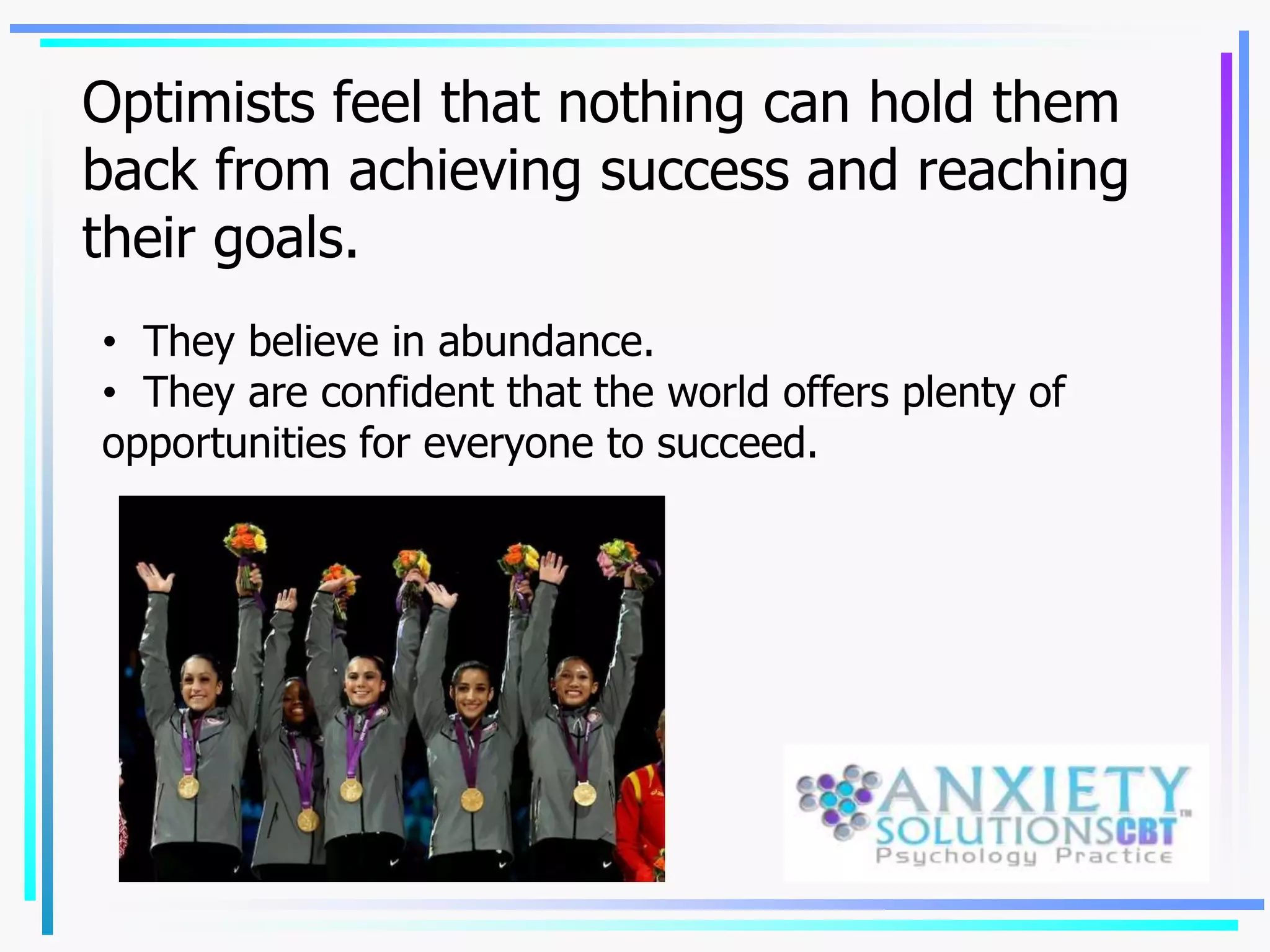 Optimists feel that nothing can hold them
back from achieving success and reaching
their goals.
• They believe in abundance.
• They are confident that the world offers plenty of
opportunities for everyone to succeed.
 