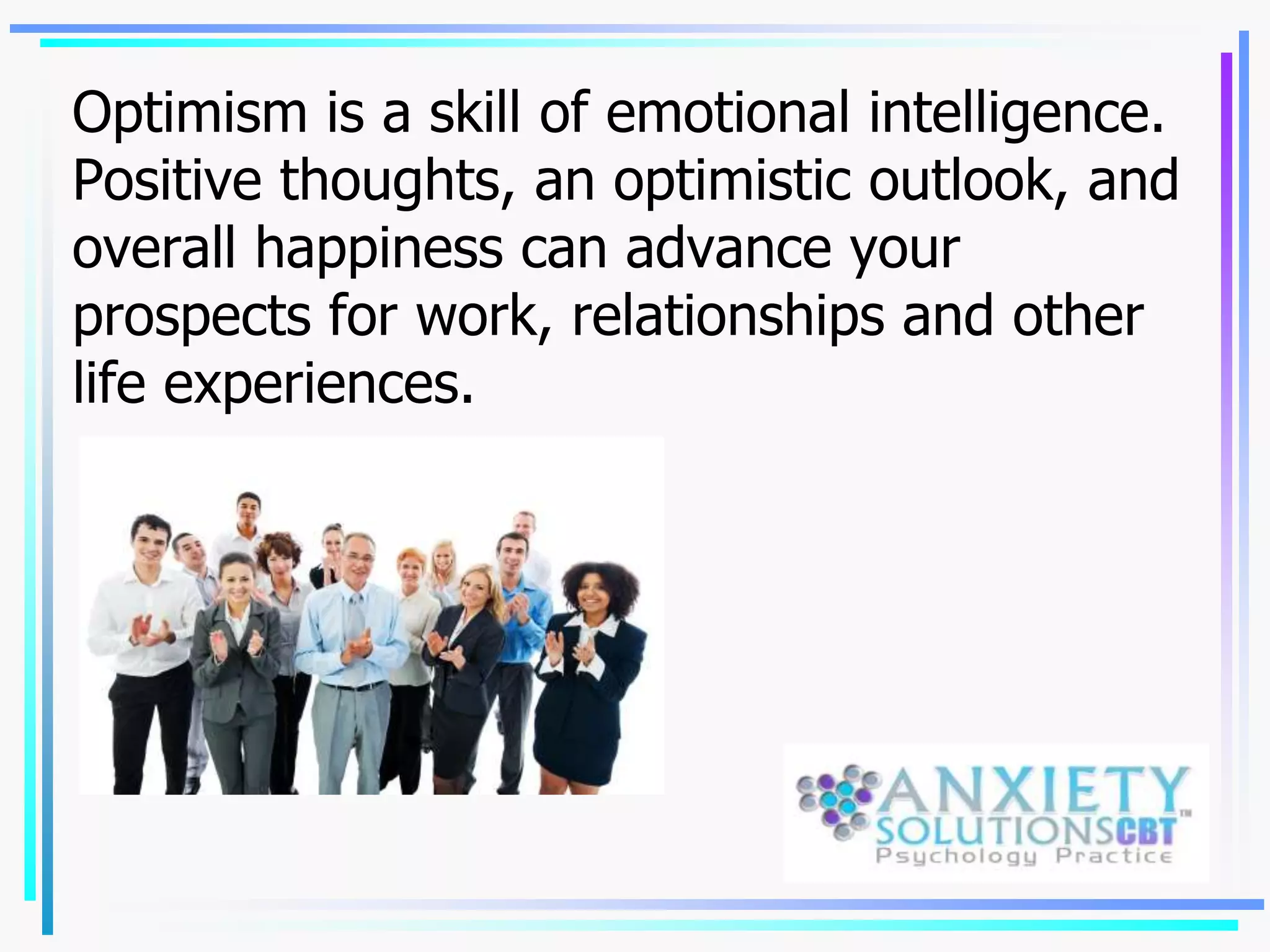 Optimism is a skill of emotional intelligence.
Positive thoughts, an optimistic outlook, and
overall happiness can advance your
prospects for work, relationships and other
life experiences.
 