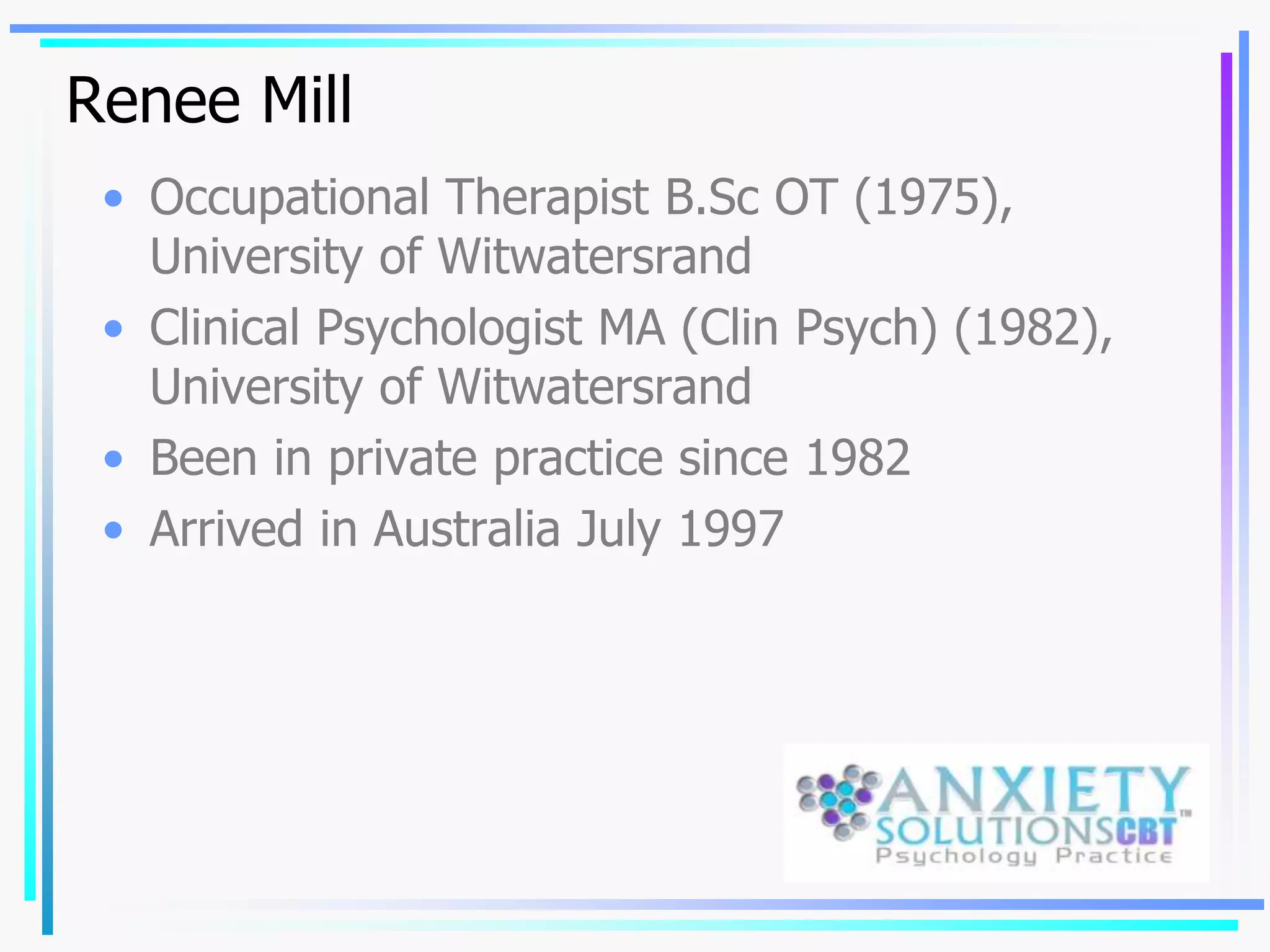 Renee Mill
• Occupational Therapist B.Sc OT (1975),
University of Witwatersrand
• Clinical Psychologist MA (Clin Psych) (1982),
University of Witwatersrand
• Been in private practice since 1982
• Arrived in Australia July 1997
 