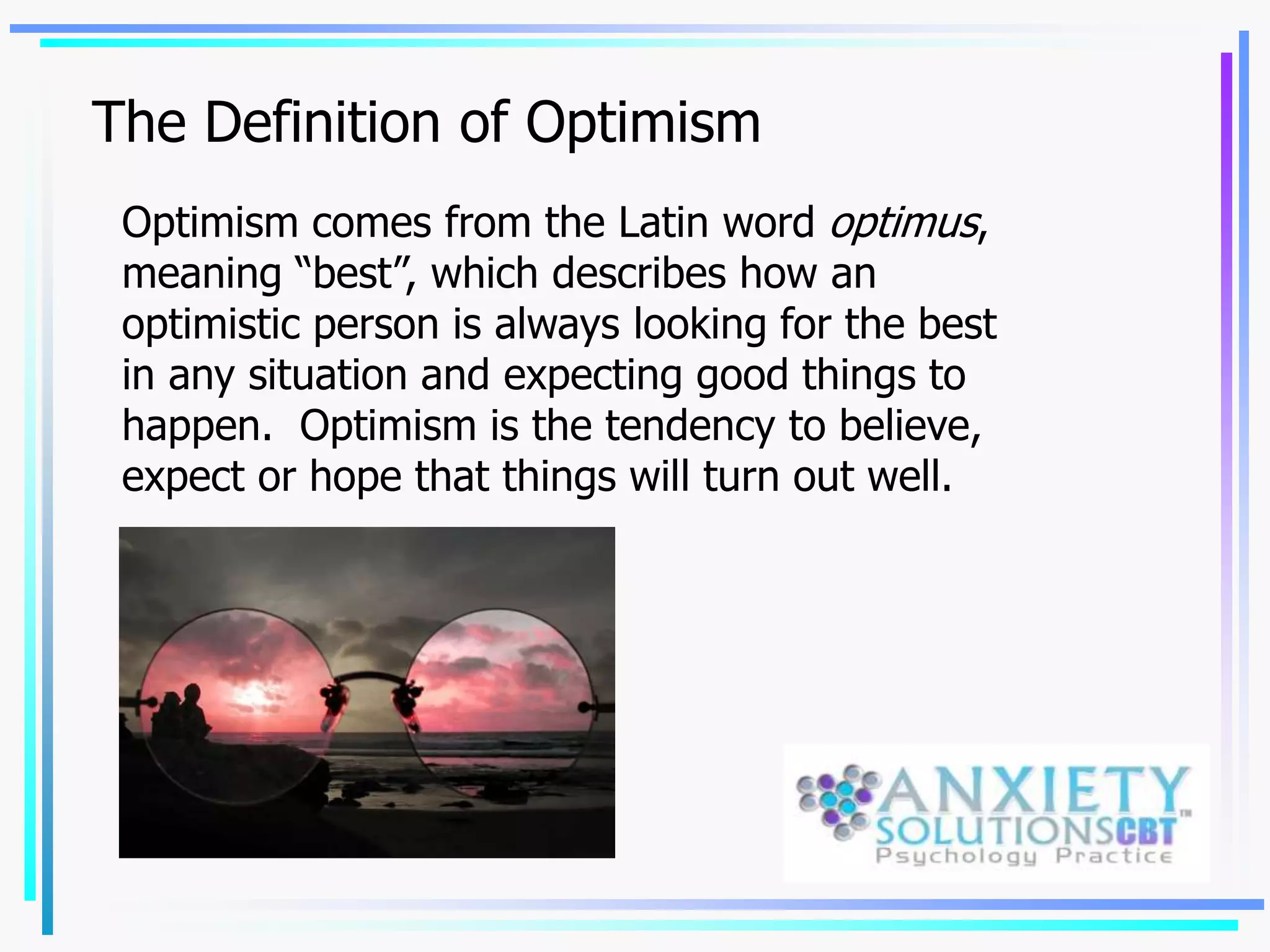 The Definition of Optimism
Optimism comes from the Latin word optimus,
meaning “best”, which describes how an
optimistic person is always looking for the best
in any situation and expecting good things to
happen. Optimism is the tendency to believe,
expect or hope that things will turn out well.
 