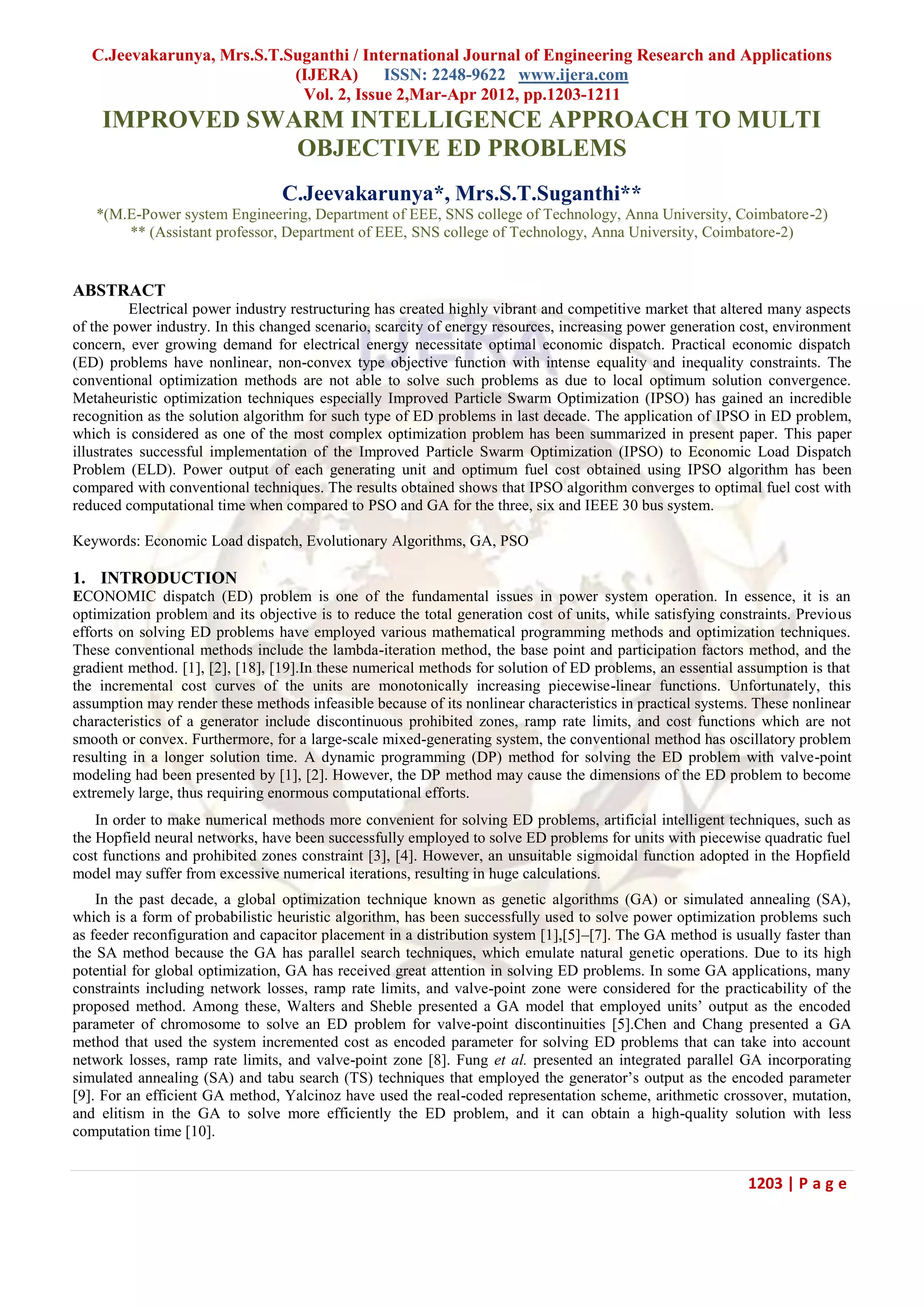 C.Jeevakarunya, Mrs.S.T.Suganthi / International Journal of Engineering Research and Applications (IJERA) ISSN: 2248-9622 www.ijera.com Vol. 2, Issue 2,Mar-Apr 2012, pp.1203-1211 1203 | P a g e IMPROVED SWARM INTELLIGENCE APPROACH TO MULTI OBJECTIVE ED PROBLEMS C.Jeevakarunya*, Mrs.S.T.Suganthi** *(M.E-Power system Engineering, Department of EEE, SNS college of Technology, Anna University, Coimbatore-2) ** (Assistant professor, Department of EEE, SNS college of Technology, Anna University, Coimbatore-2) ABSTRACT Electrical power industry restructuring has created highly vibrant and competitive market that altered many aspects of the power industry. In this changed scenario, scarcity of energy resources, increasing power generation cost, environment concern, ever growing demand for electrical energy necessitate optimal economic dispatch. Practical economic dispatch (ED) problems have nonlinear, non-convex type objective function with intense equality and inequality constraints. The conventional optimization methods are not able to solve such problems as due to local optimum solution convergence. Metaheuristic optimization techniques especially Improved Particle Swarm Optimization (IPSO) has gained an incredible recognition as the solution algorithm for such type of ED problems in last decade. The application of IPSO in ED problem, which is considered as one of the most complex optimization problem has been summarized in present paper. This paper illustrates successful implementation of the Improved Particle Swarm Optimization (IPSO) to Economic Load Dispatch Problem (ELD). Power output of each generating unit and optimum fuel cost obtained using IPSO algorithm has been compared with conventional techniques. The results obtained shows that IPSO algorithm converges to optimal fuel cost with reduced computational time when compared to PSO and GA for the three, six and IEEE 30 bus system. Keywords: Economic Load dispatch, Evolutionary Algorithms, GA, PSO 1. INTRODUCTION ECONOMIC dispatch (ED) problem is one of the fundamental issues in power system operation. In essence, it is an optimization problem and its objective is to reduce the total generation cost of units, while satisfying constraints. Previous efforts on solving ED problems have employed various mathematical programming methods and optimization techniques. These conventional methods include the lambda-iteration method, the base point and participation factors method, and the gradient method. [1], [2], [18], [19].In these numerical methods for solution of ED problems, an essential assumption is that the incremental cost curves of the units are monotonically increasing piecewise-linear functions. Unfortunately, this assumption may render these methods infeasible because of its nonlinear characteristics in practical systems. These nonlinear characteristics of a generator include discontinuous prohibited zones, ramp rate limits, and cost functions which are not smooth or convex. Furthermore, for a large-scale mixed-generating system, the conventional method has oscillatory problem resulting in a longer solution time. A dynamic programming (DP) method for solving the ED problem with valve-point modeling had been presented by [1], [2]. However, the DP method may cause the dimensions of the ED problem to become extremely large, thus requiring enormous computational efforts. In order to make numerical methods more convenient for solving ED problems, artificial intelligent techniques, such as the Hopfield neural networks, have been successfully employed to solve ED problems for units with piecewise quadratic fuel cost functions and prohibited zones constraint [3], [4]. However, an unsuitable sigmoidal function adopted in the Hopfield model may suffer from excessive numerical iterations, resulting in huge calculations. In the past decade, a global optimization technique known as genetic algorithms (GA) or simulated annealing (SA), which is a form of probabilistic heuristic algorithm, has been successfully used to solve power optimization problems such as feeder reconfiguration and capacitor placement in a distribution system [1],[5]–[7]. The GA method is usually faster than the SA method because the GA has parallel search techniques, which emulate natural genetic operations. Due to its high potential for global optimization, GA has received great attention in solving ED problems. In some GA applications, many constraints including network losses, ramp rate limits, and valve-point zone were considered for the practicability of the proposed method. Among these, Walters and Sheble presented a GA model that employed units‘ output as the encoded parameter of chromosome to solve an ED problem for valve-point discontinuities [5].Chen and Chang presented a GA method that used the system incremented cost as encoded parameter for solving ED problems that can take into account network losses, ramp rate limits, and valve-point zone [8]. Fung et al. presented an integrated parallel GA incorporating simulated annealing (SA) and tabu search (TS) techniques that employed the generator‘s output as the encoded parameter [9]. For an efficient GA method, Yalcinoz have used the real-coded representation scheme, arithmetic crossover, mutation, and elitism in the GA to solve more efficiently the ED problem, and it can obtain a high-quality solution with less computation time [10]. 