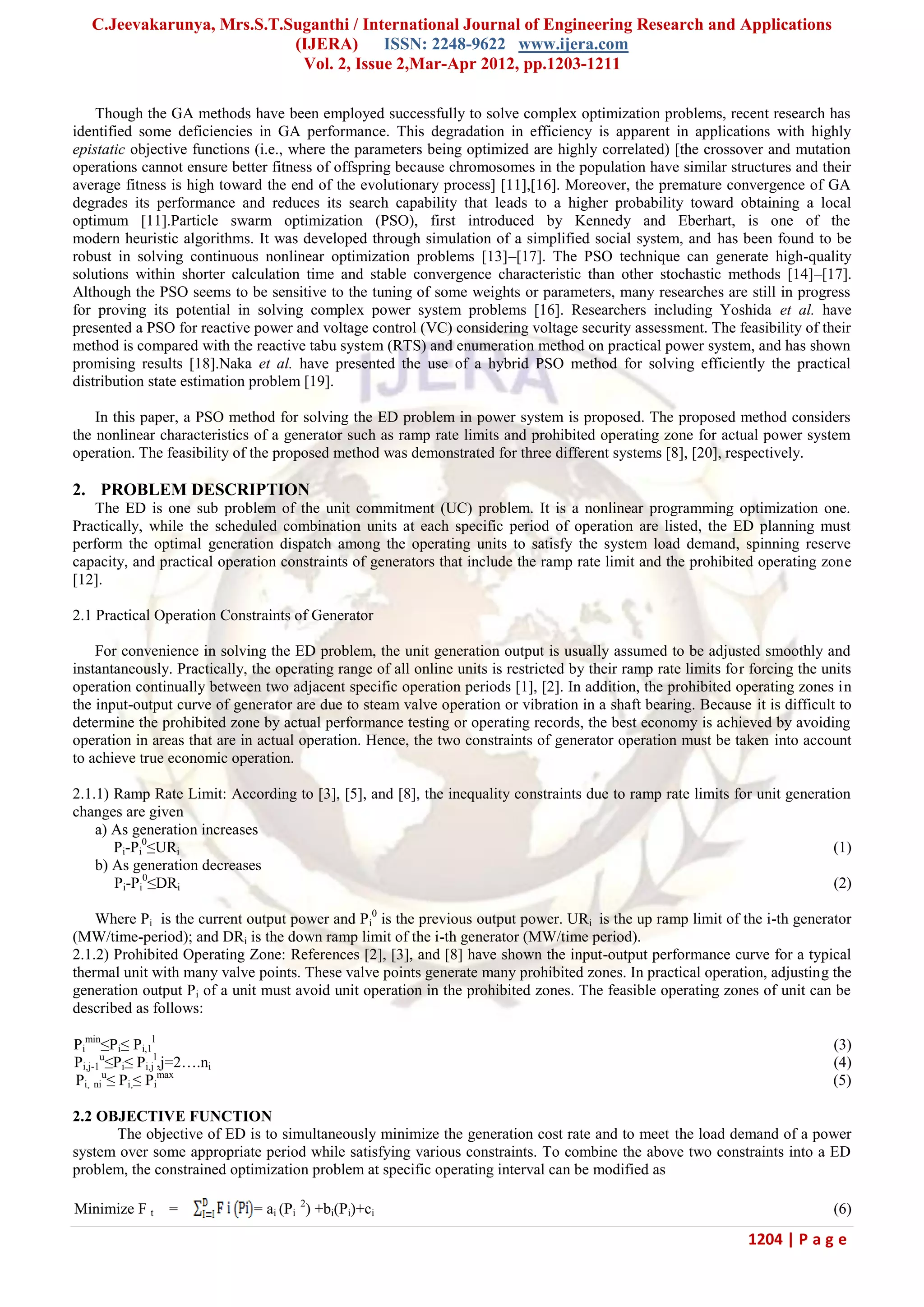C.Jeevakarunya, Mrs.S.T.Suganthi / International Journal of Engineering Research and Applications (IJERA) ISSN: 2248-9622 www.ijera.com Vol. 2, Issue 2,Mar-Apr 2012, pp.1203-1211 1204 | P a g e Though the GA methods have been employed successfully to solve complex optimization problems, recent research has identified some deficiencies in GA performance. This degradation in efficiency is apparent in applications with highly epistatic objective functions (i.e., where the parameters being optimized are highly correlated) [the crossover and mutation operations cannot ensure better fitness of offspring because chromosomes in the population have similar structures and their average fitness is high toward the end of the evolutionary process] [11],[16]. Moreover, the premature convergence of GA degrades its performance and reduces its search capability that leads to a higher probability toward obtaining a local optimum [11].Particle swarm optimization (PSO), first introduced by Kennedy and Eberhart, is one of the modern heuristic algorithms. It was developed through simulation of a simplified social system, and has been found to be robust in solving continuous nonlinear optimization problems [13]–[17]. The PSO technique can generate high-quality solutions within shorter calculation time and stable convergence characteristic than other stochastic methods [14]–[17]. Although the PSO seems to be sensitive to the tuning of some weights or parameters, many researches are still in progress for proving its potential in solving complex power system problems [16]. Researchers including Yoshida et al. have presented a PSO for reactive power and voltage control (VC) considering voltage security assessment. The feasibility of their method is compared with the reactive tabu system (RTS) and enumeration method on practical power system, and has shown promising results [18].Naka et al. have presented the use of a hybrid PSO method for solving efficiently the practical distribution state estimation problem [19]. In this paper, a PSO method for solving the ED problem in power system is proposed. The proposed method considers the nonlinear characteristics of a generator such as ramp rate limits and prohibited operating zone for actual power system operation. The feasibility of the proposed method was demonstrated for three different systems [8], [20], respectively. 2. PROBLEM DESCRIPTION The ED is one sub problem of the unit commitment (UC) problem. It is a nonlinear programming optimization one. Practically, while the scheduled combination units at each specific period of operation are listed, the ED planning must perform the optimal generation dispatch among the operating units to satisfy the system load demand, spinning reserve capacity, and practical operation constraints of generators that include the ramp rate limit and the prohibited operating zone [12]. 2.1 Practical Operation Constraints of Generator For convenience in solving the ED problem, the unit generation output is usually assumed to be adjusted smoothly and instantaneously. Practically, the operating range of all online units is restricted by their ramp rate limits for forcing the units operation continually between two adjacent specific operation periods [1], [2]. In addition, the prohibited operating zones in the input-output curve of generator are due to steam valve operation or vibration in a shaft bearing. Because it is difficult to determine the prohibited zone by actual performance testing or operating records, the best economy is achieved by avoiding operation in areas that are in actual operation. Hence, the two constraints of generator operation must be taken into account to achieve true economic operation. 2.1.1) Ramp Rate Limit: According to [3], [5], and [8], the inequality constraints due to ramp rate limits for unit generation changes are given a) As generation increases Pi-Pi 0 ≤URi (1) b) As generation decreases Pi-Pi 0 ≤DRi (2) Where Pi is the current output power and Pi 0 is the previous output power. URi is the up ramp limit of the i-th generator (MW/time-period); and DRi is the down ramp limit of the i-th generator (MW/time period). 2.1.2) Prohibited Operating Zone: References [2], [3], and [8] have shown the input-output performance curve for a typical thermal unit with many valve points. These valve points generate many prohibited zones. In practical operation, adjusting the generation output Pi of a unit must avoid unit operation in the prohibited zones. The feasible operating zones of unit can be described as follows: Pi min ≤Pi≤ Pi,1 l (3) Pi,j-1 u ≤Pi≤ Pi,j l ,j=2….ni (4) Pi, ni u ≤ Pi,≤ Pi max (5) 2.2 OBJECTIVE FUNCTION The objective of ED is to simultaneously minimize the generation cost rate and to meet the load demand of a power system over some appropriate period while satisfying various constraints. To combine the above two constraints into a ED problem, the constrained optimization problem at specific operating interval can be modified as Minimize F t = = ai (Pi 2 ) +bi(Pi)+ci (6) 