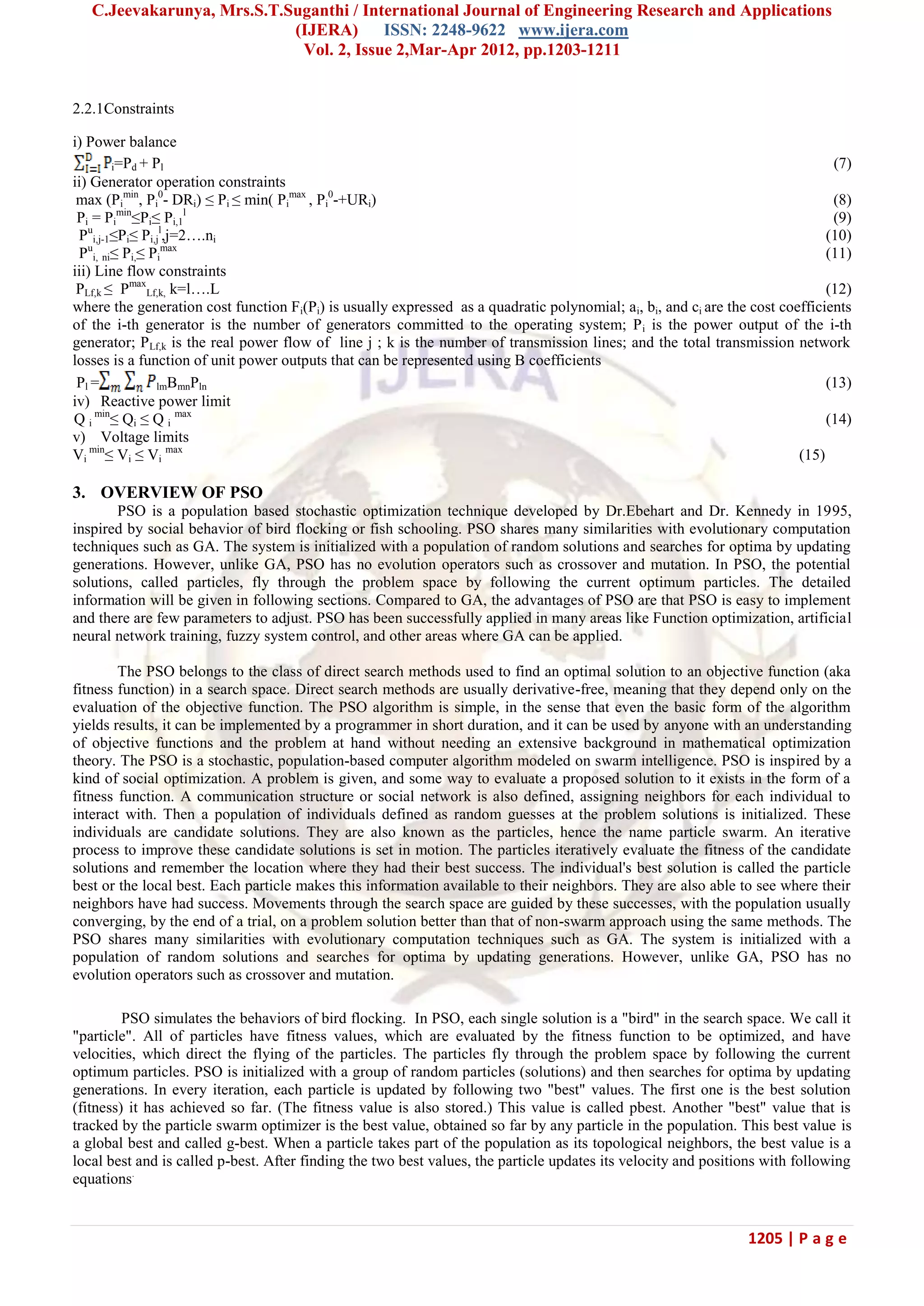 C.Jeevakarunya, Mrs.S.T.Suganthi / International Journal of Engineering Research and Applications (IJERA) ISSN: 2248-9622 www.ijera.com Vol. 2, Issue 2,Mar-Apr 2012, pp.1203-1211 1205 | P a g e 2.2.1Constraints i) Power balance i=Pd + Pl (7) ii) Generator operation constraints max (Pi min , Pi 0 - DRi) ≤ Pi ≤ min( Pi max , Pi 0 -+URi) (8) Pi = Pi min ≤Pi≤ Pi,1 l (9) Pu i,j-1≤Pi≤ Pi,j l ,j=2….ni (10) Pu i, ni≤ Pi,≤ Pi max (11) iii) Line flow constraints PLf,k ≤ Pmax Lf,k, k=l….L (12) where the generation cost function Fi(Pi) is usually expressed as a quadratic polynomial; ai, bi, and ci are the cost coefficients of the i-th generator is the number of generators committed to the operating system; Pi is the power output of the i-th generator; PLf,k is the real power flow of line j ; k is the number of transmission lines; and the total transmission network losses is a function of unit power outputs that can be represented using B coefficients Pl = lmBmnPln (13) iv) Reactive power limit Q i min ≤ Qi ≤ Q i max (14) v) Voltage limits Vi min ≤ Vi ≤ Vi max (15) 3. OVERVIEW OF PSO PSO is a population based stochastic optimization technique developed by Dr.Ebehart and Dr. Kennedy in 1995, inspired by social behavior of bird flocking or fish schooling. PSO shares many similarities with evolutionary computation techniques such as GA. The system is initialized with a population of random solutions and searches for optima by updating generations. However, unlike GA, PSO has no evolution operators such as crossover and mutation. In PSO, the potential solutions, called particles, fly through the problem space by following the current optimum particles. The detailed information will be given in following sections. Compared to GA, the advantages of PSO are that PSO is easy to implement and there are few parameters to adjust. PSO has been successfully applied in many areas like Function optimization, artificial neural network training, fuzzy system control, and other areas where GA can be applied. The PSO belongs to the class of direct search methods used to find an optimal solution to an objective function (aka fitness function) in a search space. Direct search methods are usually derivative-free, meaning that they depend only on the evaluation of the objective function. The PSO algorithm is simple, in the sense that even the basic form of the algorithm yields results, it can be implemented by a programmer in short duration, and it can be used by anyone with an understanding of objective functions and the problem at hand without needing an extensive background in mathematical optimization theory. The PSO is a stochastic, population-based computer algorithm modeled on swarm intelligence. PSO is inspired by a kind of social optimization. A problem is given, and some way to evaluate a proposed solution to it exists in the form of a fitness function. A communication structure or social network is also defined, assigning neighbors for each individual to interact with. Then a population of individuals defined as random guesses at the problem solutions is initialized. These individuals are candidate solutions. They are also known as the particles, hence the name particle swarm. An iterative process to improve these candidate solutions is set in motion. The particles iteratively evaluate the fitness of the candidate solutions and remember the location where they had their best success. The individual's best solution is called the particle best or the local best. Each particle makes this information available to their neighbors. They are also able to see where their neighbors have had success. Movements through the search space are guided by these successes, with the population usually converging, by the end of a trial, on a problem solution better than that of non-swarm approach using the same methods. The PSO shares many similarities with evolutionary computation techniques such as GA. The system is initialized with a population of random solutions and searches for optima by updating generations. However, unlike GA, PSO has no evolution operators such as crossover and mutation. PSO simulates the behaviors of bird flocking. In PSO, each single solution is a "bird" in the search space. We call it "particle". All of particles have fitness values, which are evaluated by the fitness function to be optimized, and have velocities, which direct the flying of the particles. The particles fly through the problem space by following the current optimum particles. PSO is initialized with a group of random particles (solutions) and then searches for optima by updating generations. In every iteration, each particle is updated by following two "best" values. The first one is the best solution (fitness) it has achieved so far. (The fitness value is also stored.) This value is called pbest. Another "best" value that is tracked by the particle swarm optimizer is the best value, obtained so far by any particle in the population. This best value is a global best and called g-best. When a particle takes part of the population as its topological neighbors, the best value is a local best and is called p-best. After finding the two best values, the particle updates its velocity and positions with following equations. 
