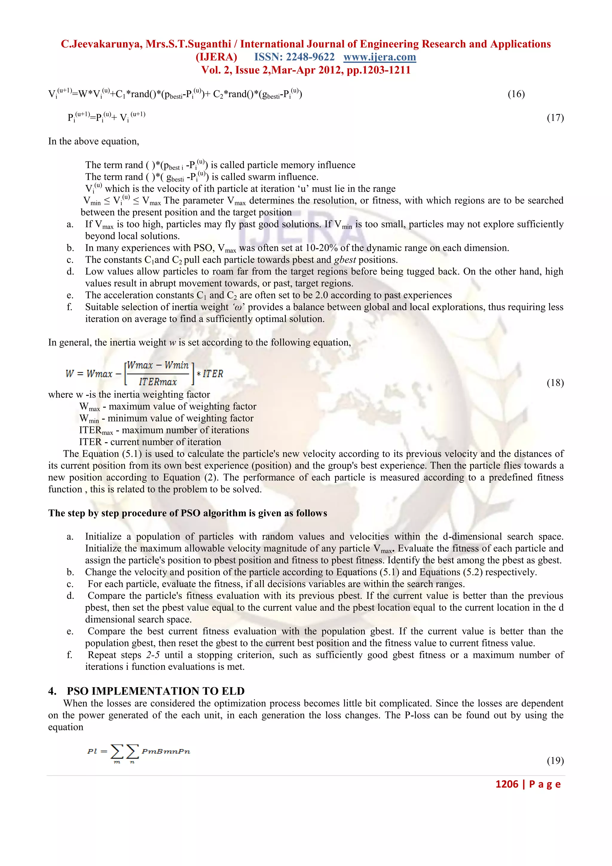 C.Jeevakarunya, Mrs.S.T.Suganthi / International Journal of Engineering Research and Applications (IJERA) ISSN: 2248-9622 www.ijera.com Vol. 2, Issue 2,Mar-Apr 2012, pp.1203-1211 1206 | P a g e Vi (u+1) =W*Vi (u) +C1*rand()*(pbesti-Pi (u) )+ C2*rand()*(gbesti-Pi (u) ) (16) Pi (u+1) =Pi (u) + Vi (u+1) (17) In the above equation, The term rand ( )*(pbest i -Pi (u) ) is called particle memory influence The term rand ( )*( gbesti -Pi (u) ) is called swarm influence. Vi (u) which is the velocity of ith particle at iteration ‗u‘ must lie in the range Vmin ≤ Vi (u) ≤ Vmax The parameter Vmax determines the resolution, or fitness, with which regions are to be searched between the present position and the target position a. If Vmax is too high, particles may fly past good solutions. If Vmin is too small, particles may not explore sufficiently beyond local solutions. b. In many experiences with PSO, Vmax was often set at 10-20% of the dynamic range on each dimension. c. The constants C1and C2 pull each particle towards pbest and gbest positions. d. Low values allow particles to roam far from the target regions before being tugged back. On the other hand, high values result in abrupt movement towards, or past, target regions. e. The acceleration constants C1 and C2 are often set to be 2.0 according to past experiences f. Suitable selection of inertia weight ‘ω‘ provides a balance between global and local explorations, thus requiring less iteration on average to find a sufficiently optimal solution. In general, the inertia weight w is set according to the following equation, (18) where w -is the inertia weighting factor Wmax - maximum value of weighting factor Wmin - minimum value of weighting factor ITERmax - maximum number of iterations ITER - current number of iteration The Equation (5.1) is used to calculate the particle's new velocity according to its previous velocity and the distances of its current position from its own best experience (position) and the group's best experience. Then the particle flies towards a new position according to Equation (2). The performance of each particle is measured according to a predefined fitness function , this is related to the problem to be solved. The step by step procedure of PSO algorithm is given as follows a. Initialize a population of particles with random values and velocities within the d-dimensional search space. Initialize the maximum allowable velocity magnitude of any particle Vmax. Evaluate the fitness of each particle and assign the particle's position to pbest position and fitness to pbest fitness. Identify the best among the pbest as gbest. b. Change the velocity and position of the particle according to Equations (5.1) and Equations (5.2) respectively. c. For each particle, evaluate the fitness, if all decisions variables are within the search ranges. d. Compare the particle's fitness evaluation with its previous pbest. If the current value is better than the previous pbest, then set the pbest value equal to the current value and the pbest location equal to the current location in the d dimensional search space. e. Compare the best current fitness evaluation with the population gbest. If the current value is better than the population gbest, then reset the gbest to the current best position and the fitness value to current fitness value. f. Repeat steps 2-5 until a stopping criterion, such as sufficiently good gbest fitness or a maximum number of iterations i function evaluations is met. 4. PSO IMPLEMENTATION TO ELD When the losses are considered the optimization process becomes little bit complicated. Since the losses are dependent on the power generated of the each unit, in each generation the loss changes. The P-loss can be found out by using the equation (19) 