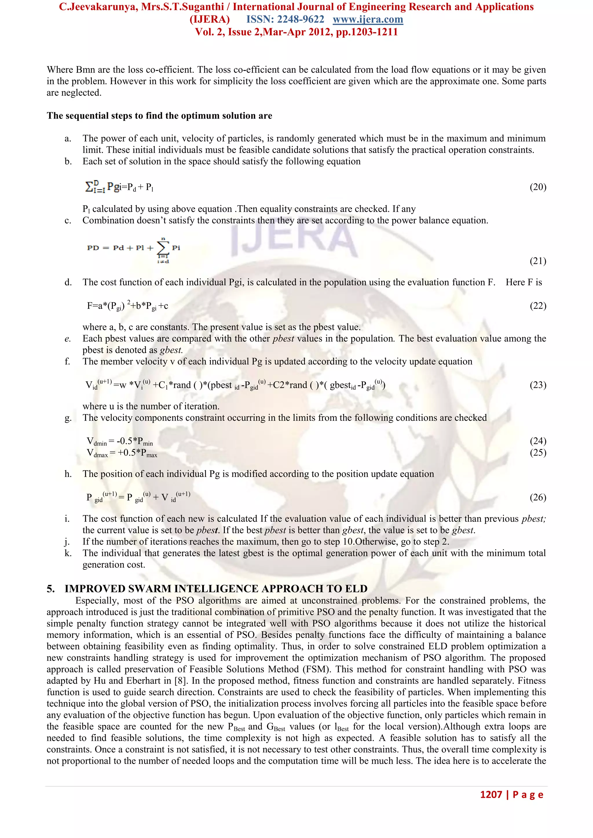 C.Jeevakarunya, Mrs.S.T.Suganthi / International Journal of Engineering Research and Applications (IJERA) ISSN: 2248-9622 www.ijera.com Vol. 2, Issue 2,Mar-Apr 2012, pp.1203-1211 1207 | P a g e Where Bmn are the loss co-efficient. The loss co-efficient can be calculated from the load flow equations or it may be given in the problem. However in this work for simplicity the loss coefficient are given which are the approximate one. Some parts are neglected. The sequential steps to find the optimum solution are a. The power of each unit, velocity of particles, is randomly generated which must be in the maximum and minimum limit. These initial individuals must be feasible candidate solutions that satisfy the practical operation constraints. b. Each set of solution in the space should satisfy the following equation i=Pd + Pl (20) Pl calculated by using above equation .Then equality constraints are checked. If any c. Combination doesn‘t satisfy the constraints then they are set according to the power balance equation. (21) d. The cost function of each individual Pgi, is calculated in the population using the evaluation function F. Here F is F=a*(Pgi) 2 +b*Pgi +c (22) where a, b, c are constants. The present value is set as the pbest value. e. Each pbest values are compared with the other pbest values in the population. The best evaluation value among the pbest is denoted as gbest. f. The member velocity v of each individual Pg is updated according to the velocity update equation Vid (u+1) =w *Vi (u) +C1*rand ( )*(pbest id -Pgid (u) +C2*rand ( )*( gbestid -Pgid (u) ) (23) where u is the number of iteration. g. The velocity components constraint occurring in the limits from the following conditions are checked Vdmin = -0.5*Pmin (24) Vdmax = +0.5*Pmax (25) h. The position of each individual Pg is modified according to the position update equation P gid (u+1) = P gid (u) + V id (u+1) (26) i. The cost function of each new is calculated If the evaluation value of each individual is better than previous pbest; the current value is set to be pbest. If the best pbest is better than gbest, the value is set to be gbest. j. If the number of iterations reaches the maximum, then go to step 10.Otherwise, go to step 2. k. The individual that generates the latest gbest is the optimal generation power of each unit with the minimum total generation cost. 5. IMPROVED SWARM INTELLIGENCE APPROACH TO ELD Especially, most of the PSO algorithms are aimed at unconstrained problems. For the constrained problems, the approach introduced is just the traditional combination of primitive PSO and the penalty function. It was investigated that the simple penalty function strategy cannot be integrated well with PSO algorithms because it does not utilize the historical memory information, which is an essential of PSO. Besides penalty functions face the difficulty of maintaining a balance between obtaining feasibility even as finding optimality. Thus, in order to solve constrained ELD problem optimization a new constraints handling strategy is used for improvement the optimization mechanism of PSO algorithm. The proposed approach is called preservation of Feasible Solutions Method (FSM). This method for constraint handling with PSO was adapted by Hu and Eberhart in [8]. In the proposed method, fitness function and constraints are handled separately. Fitness function is used to guide search direction. Constraints are used to check the feasibility of particles. When implementing this technique into the global version of PSO, the initialization process involves forcing all particles into the feasible space before any evaluation of the objective function has begun. Upon evaluation of the objective function, only particles which remain in the feasible space are counted for the new PBest and GBest values (or lBest for the local version).Although extra loops are needed to find feasible solutions, the time complexity is not high as expected. A feasible solution has to satisfy all the constraints. Once a constraint is not satisfied, it is not necessary to test other constraints. Thus, the overall time complexity is not proportional to the number of needed loops and the computation time will be much less. The idea here is to accelerate the 