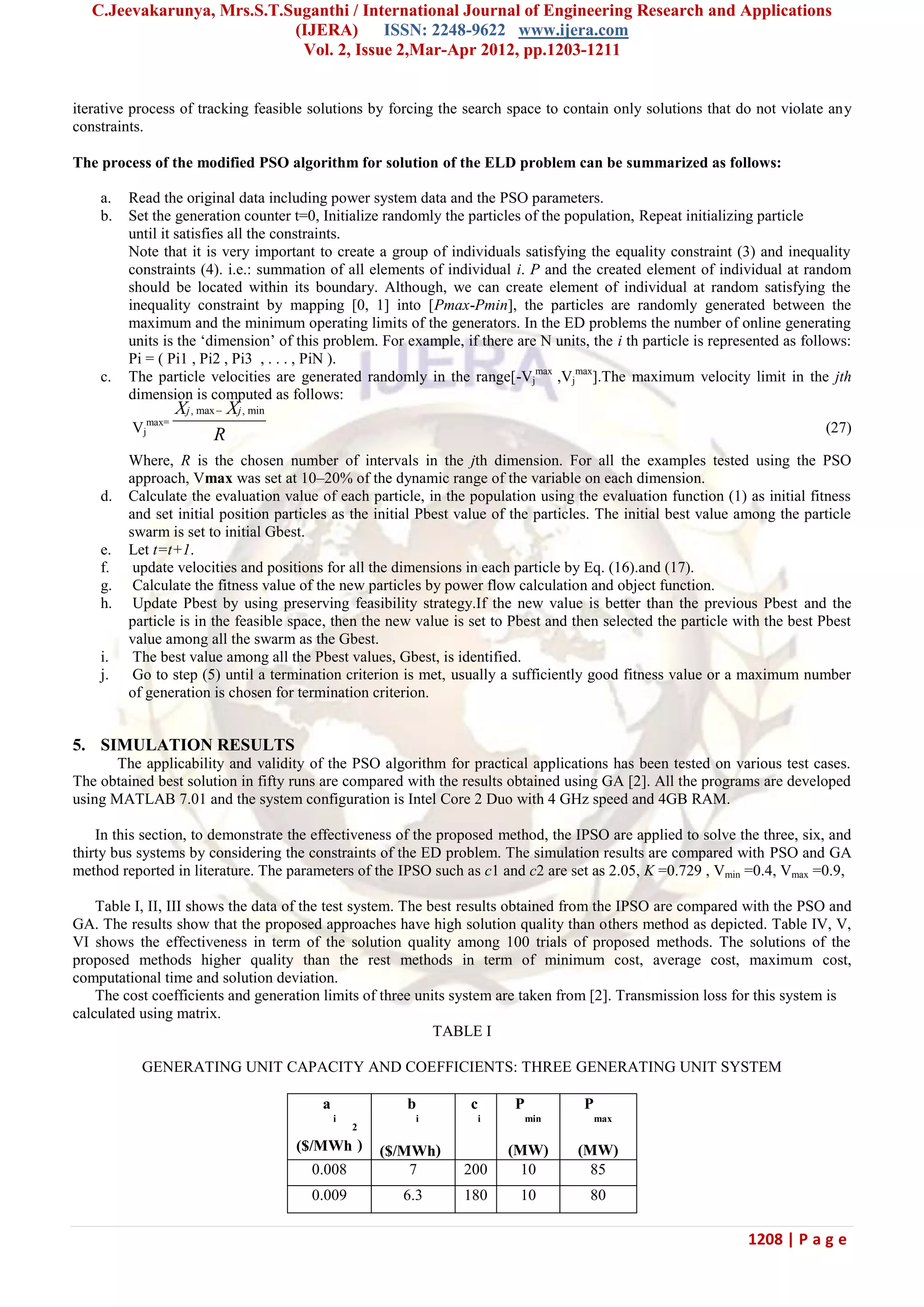 C.Jeevakarunya, Mrs.S.T.Suganthi / International Journal of Engineering Research and Applications (IJERA) ISSN: 2248-9622 www.ijera.com Vol. 2, Issue 2,Mar-Apr 2012, pp.1203-1211 1208 | P a g e iterative process of tracking feasible solutions by forcing the search space to contain only solutions that do not violate any constraints. The process of the modified PSO algorithm for solution of the ELD problem can be summarized as follows: a. Read the original data including power system data and the PSO parameters. b. Set the generation counter t=0, Initialize randomly the particles of the population, Repeat initializing particle until it satisfies all the constraints. Note that it is very important to create a group of individuals satisfying the equality constraint (3) and inequality constraints (4). i.e.: summation of all elements of individual i. P and the created element of individual at random should be located within its boundary. Although, we can create element of individual at random satisfying the inequality constraint by mapping [0, 1] into [Pmax-Pmin], the particles are randomly generated between the maximum and the minimum operating limits of the generators. In the ED problems the number of online generating units is the ‗dimension‘ of this problem. For example, if there are N units, the i th particle is represented as follows: Pi = ( Pi1 , Pi2 , Pi3 , . . . , PiN ). c. The particle velocities are generated randomly in the range[-Vj max ,Vj max ].The maximum velocity limit in the jth dimension is computed as follows: Vj max= , max , minj jX X R  (27) Where, R is the chosen number of intervals in the jth dimension. For all the examples tested using the PSO approach, Vmax was set at 10–20% of the dynamic range of the variable on each dimension. d. Calculate the evaluation value of each particle, in the population using the evaluation function (1) as initial fitness and set initial position particles as the initial Pbest value of the particles. The initial best value among the particle swarm is set to initial Gbest. e. Let t=t+1. f. update velocities and positions for all the dimensions in each particle by Eq. (16).and (17). g. Calculate the fitness value of the new particles by power flow calculation and object function. h. Update Pbest by using preserving feasibility strategy.If the new value is better than the previous Pbest and the particle is in the feasible space, then the new value is set to Pbest and then selected the particle with the best Pbest value among all the swarm as the Gbest. i. The best value among all the Pbest values, Gbest, is identified. j. Go to step (5) until a termination criterion is met, usually a sufficiently good fitness value or a maximum number of generation is chosen for termination criterion. 5. SIMULATION RESULTS The applicability and validity of the PSO algorithm for practical applications has been tested on various test cases. The obtained best solution in fifty runs are compared with the results obtained using GA [2]. All the programs are developed using MATLAB 7.01 and the system configuration is Intel Core 2 Duo with 4 GHz speed and 4GB RAM. In this section, to demonstrate the effectiveness of the proposed method, the IPSO are applied to solve the three, six, and thirty bus systems by considering the constraints of the ED problem. The simulation results are compared with PSO and GA method reported in literature. The parameters of the IPSO such as c1 and c2 are set as 2.05, K =0.729 , Vmin =0.4, Vmax =0.9, Table I, II, III shows the data of the test system. The best results obtained from the IPSO are compared with the PSO and GA. The results show that the proposed approaches have high solution quality than others method as depicted. Table IV, V, VI shows the effectiveness in term of the solution quality among 100 trials of proposed methods. The solutions of the proposed methods higher quality than the rest methods in term of minimum cost, average cost, maximum cost, computational time and solution deviation. The cost coefficients and generation limits of three units system are taken from [2]. Transmission loss for this system is calculated using matrix. TABLE I GENERATING UNIT CAPACITY AND COEFFICIENTS: THREE GENERATING UNIT SYSTEM a i ($/MWh 2 ) b i ($/MWh) c i P min (MW) P max (MW) 0.008 7 200 10 85 0.009 6.3 180 10 80 