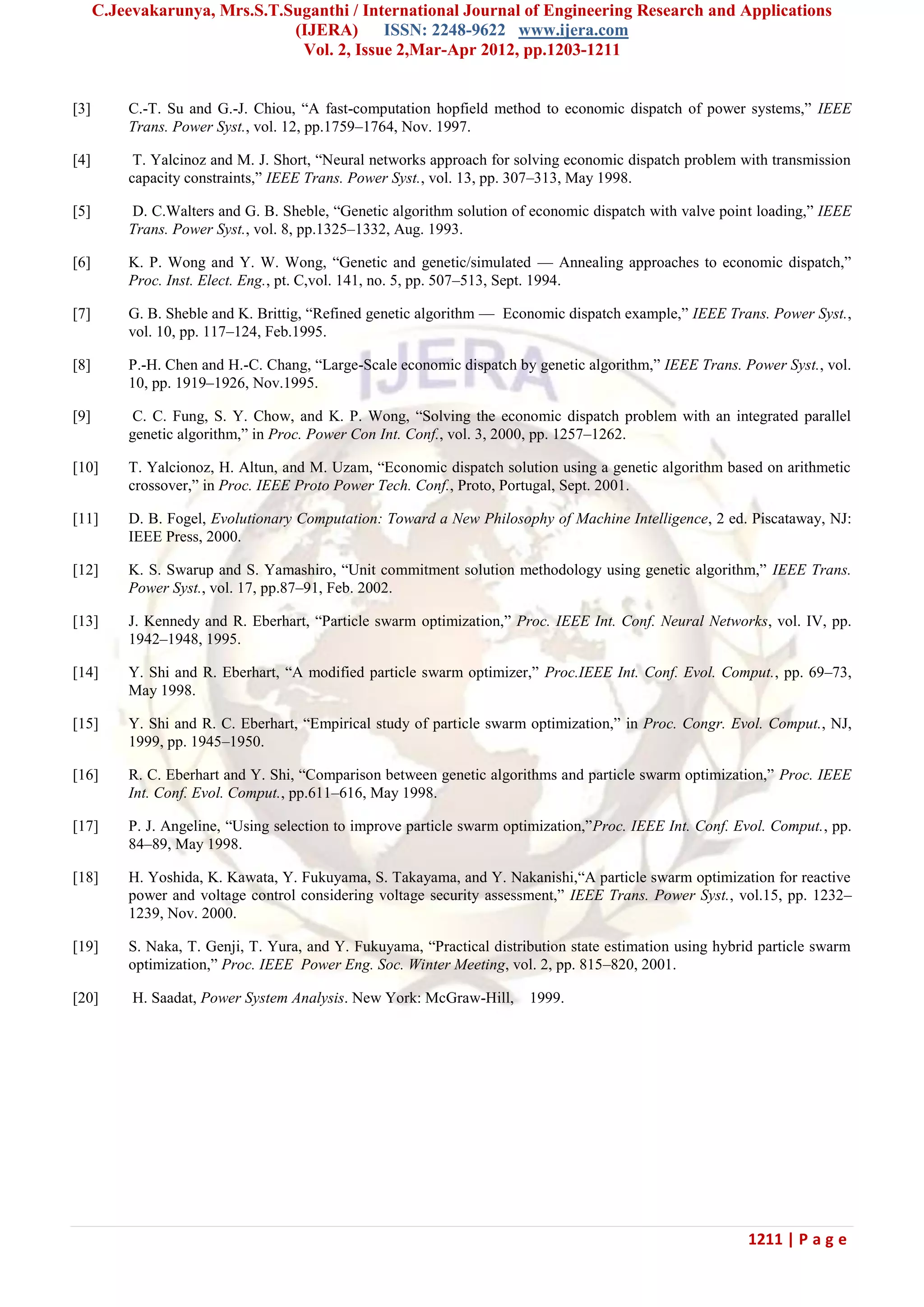 C.Jeevakarunya, Mrs.S.T.Suganthi / International Journal of Engineering Research and Applications (IJERA) ISSN: 2248-9622 www.ijera.com Vol. 2, Issue 2,Mar-Apr 2012, pp.1203-1211 1211 | P a g e [3] C.-T. Su and G.-J. Chiou, ―A fast-computation hopfield method to economic dispatch of power systems,‖ IEEE Trans. Power Syst., vol. 12, pp.1759–1764, Nov. 1997. [4] T. Yalcinoz and M. J. Short, ―Neural networks approach for solving economic dispatch problem with transmission capacity constraints,‖ IEEE Trans. Power Syst., vol. 13, pp. 307–313, May 1998. [5] D. C.Walters and G. B. Sheble, ―Genetic algorithm solution of economic dispatch with valve point loading,‖ IEEE Trans. Power Syst., vol. 8, pp.1325–1332, Aug. 1993. [6] K. P. Wong and Y. W. Wong, ―Genetic and genetic/simulated — Annealing approaches to economic dispatch,‖ Proc. Inst. Elect. Eng., pt. C,vol. 141, no. 5, pp. 507–513, Sept. 1994. [7] G. B. Sheble and K. Brittig, ―Refined genetic algorithm — Economic dispatch example,‖ IEEE Trans. Power Syst., vol. 10, pp. 117–124, Feb.1995. [8] P.-H. Chen and H.-C. Chang, ―Large-Scale economic dispatch by genetic algorithm,‖ IEEE Trans. Power Syst., vol. 10, pp. 1919–1926, Nov.1995. [9] C. C. Fung, S. Y. Chow, and K. P. Wong, ―Solving the economic dispatch problem with an integrated parallel genetic algorithm,‖ in Proc. Power Con Int. Conf., vol. 3, 2000, pp. 1257–1262. [10] T. Yalcionoz, H. Altun, and M. Uzam, ―Economic dispatch solution using a genetic algorithm based on arithmetic crossover,‖ in Proc. IEEE Proto Power Tech. Conf., Proto, Portugal, Sept. 2001. [11] D. B. Fogel, Evolutionary Computation: Toward a New Philosophy of Machine Intelligence, 2 ed. Piscataway, NJ: IEEE Press, 2000. [12] K. S. Swarup and S. Yamashiro, ―Unit commitment solution methodology using genetic algorithm,‖ IEEE Trans. Power Syst., vol. 17, pp.87–91, Feb. 2002. [13] J. Kennedy and R. Eberhart, ―Particle swarm optimization,‖ Proc. IEEE Int. Conf. Neural Networks, vol. IV, pp. 1942–1948, 1995. [14] Y. Shi and R. Eberhart, ―A modified particle swarm optimizer,‖ Proc.IEEE Int. Conf. Evol. Comput., pp. 69–73, May 1998. [15] Y. Shi and R. C. Eberhart, ―Empirical study of particle swarm optimization,‖ in Proc. Congr. Evol. Comput., NJ, 1999, pp. 1945–1950. [16] R. C. Eberhart and Y. Shi, ―Comparison between genetic algorithms and particle swarm optimization,‖ Proc. IEEE Int. Conf. Evol. Comput., pp.611–616, May 1998. [17] P. J. Angeline, ―Using selection to improve particle swarm optimization,‖Proc. IEEE Int. Conf. Evol. Comput., pp. 84–89, May 1998. [18] H. Yoshida, K. Kawata, Y. Fukuyama, S. Takayama, and Y. Nakanishi,―A particle swarm optimization for reactive power and voltage control considering voltage security assessment,‖ IEEE Trans. Power Syst., vol.15, pp. 1232– 1239, Nov. 2000. [19] S. Naka, T. Genji, T. Yura, and Y. Fukuyama, ―Practical distribution state estimation using hybrid particle swarm optimization,‖ Proc. IEEE Power Eng. Soc. Winter Meeting, vol. 2, pp. 815–820, 2001. [20] H. Saadat, Power System Analysis. New York: McGraw-Hill, 1999. 