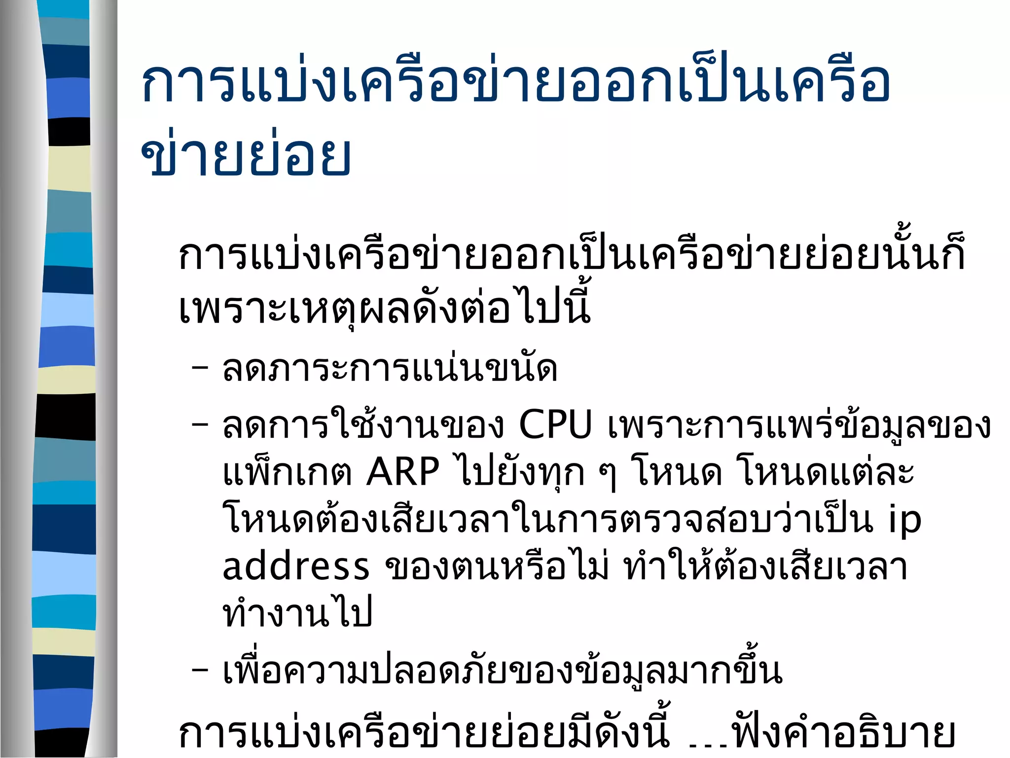 การแบ่งเครือข่ายออกเป็นเครือ
ข่ายย่อย
การแบ่งเครือข่ายออกเป็นเครือข่ายย่อยนั้นก็
เพราะเหตุผลดังต่อไปนี้
– ลดภาระการแน่นขนัด
– ลดการใช้งานของ CPU เพราะการแพร่ข้อมูลของ
แพ็กเกต ARP ไปยังทุก ๆ โหนด โหนดแต่ละ
โหนดต้องเสียเวลาในการตรวจสอบว่าเป็น ip
address ของตนหรือไม่ ทำาให้ต้องเสียเวลา
ทำางานไป
– เพื่อความปลอดภัยของข้อมูลมากขึ้น
…การแบ่งเครือข่ายย่อยมีดังนี้ ฟังคำาอธิบาย
 