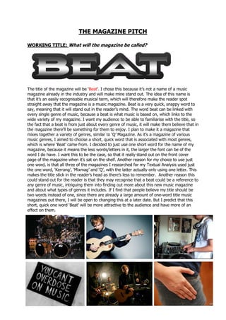 THE MAGAZINE PITCH
WORKING TITLE: What will the magazine be called?
The title of the magazine will be ‘Beat’. I chose this because it’s not a name of a music
magazine already in the industry and will make mine stand out. The idea of this name is
that it’s an easily recognisable musical term, which will therefore make the reader spot
straight away that the magazine is a music magazine. Beat is a very quick, snappy word to
say, meaning that it will stand out in the reader’s mind. The word beat can be linked with
every single genre of music, because a beat is what music is based on, which links to the
wide variety of my magazine. I want my audience to be able to familiarise with the title, so
the fact that a beat is from just about every genre of music, it will make them believe that in
the magazine there’ll be something for them to enjoy. I plan to make it a magazine that
mixes together a variety of genres, similar to ‘Q’ Magazine. As it’s a magazine of various
music genres, I aimed to choose a short, quick word that is associated with most genres,
which is where ‘Beat’ came from. I decided to just use one short word for the name of my
magazine, because it means the less words/letters in it, the larger the font can be of the
word I do have. I want this to be the case, so that it really stand out on the front cover
page of the magazine when it’s sat on the shelf. Another reason for my choice to use just
one word, is that all three of the magazines I researched for my Textual Analysis used just
the one word, ‘Kerrang’, ‘Mixmag’ and ‘Q’, with the latter actually only using one letter. This
makes the title stick in the reader’s head as there’s less to remember. Another reason this
could stand out for the reader is that they may recognise that a beat could be a reference to
any genre of music, intriguing them into finding out more about this new music magazine
and about what types of genres it includes. If I find that people believe my title should be
two words instead of one, since there are already a large amount of one-word title music
magazines out there, I will be open to changing this at a later date. But I predict that this
short, quick one word ‘Beat’ will be more attractive to the audience and have more of an
effect on them.
 