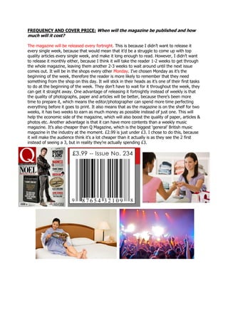 FREQUENCY AND COVER PRICE: When will the magazine be published and how
much will it cost?
The magazine will be released every fortnight. This is because I didn’t want to release it
every single week, because that would mean that it’d be a struggle to come up with top
quality articles every single week, and make it long enough to read. However, I didn’t want
to release it monthly either, because I think it will take the reader 1-2 weeks to get through
the whole magazine, leaving them another 2-3 weeks to wait around until the next issue
comes out. It will be in the shops every other Monday. I’ve chosen Monday as it’s the
beginning of the week, therefore the reader is more likely to remember that they need
something from the shop on this day. It will stick in their heads as it’s one of their first tasks
to do at the beginning of the week. They don’t have to wait for it throughout the week, they
can get it straight away. One advantage of releasing it fortnightly instead of weekly is that
the quality of photographs, paper and articles will be better, because there’s been more
time to prepare it, which means the editor/photographer can spend more time perfecting
everything before it goes to print. It also means that as the magazine is on the shelf for two
weeks, it has two weeks to earn as much money as possible instead of just one. This will
help the economic side of the magazine, which will also boost the quality of paper, articles &
photos etc. Another advantage is that it can have more contents than a weekly music
magazine. It’s also cheaper than Q Magazine, which is the biggest ‘general’ British music
magazine in the industry at the moment. £2.99 is just under £3. I chose to do this, because
it will make the audience think it’s a lot cheaper than it actually is as they see the 2 first
instead of seeing a 3, but in reality they’re actually spending £3.
 