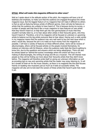STYLE: What will make this magazine different to other ones?
Well as I spoke about in the attitude section of the pitch, the magazine will have a lot of
boldness and emphasis, to make sure that the audience are engaged throughout the whole
magazine issue. But the biggest feature of my magazine that will make it different to others
is that as well as featuring famous artists of different genres, there will also be features on
artists that the audience are unlikely to have heard of. This is because during my survey, a
number of people said that they’d like a music magazine to have features on new artists
that they haven’t heard of, to help them get into new genres/styles of music that they
wouldn’t normally listen to, or to hear about other artists in their favourite genre, who they
haven’t heard of. Therefore, a lot of my magazine will be focused on unknown or upcoming
artists to balance out the big artists everyone likes to hear about. Having such a wide variety
in my magazine means that the audience may very well want to buy the next issue which is
what I would like, because the aim is to make as much money from the magazine as
possible. I will have a variety of features on these different artists. Some will be reviews of
albums/singles, others will be focused articles on the people involved themselves, for
instance an interview with Ed Sheeran, where the audience really feels like they’re getting to
know him, due to the questions and answers which are being asked/given. There will also
be articles based on ‘behind-the-scenes’ knowledge where the article will focus on the
making of albums/singles, the writing of songs and life as a musician. This will interest most
people as they will be finding out more about their favourite artists that they didn’t know
before. The magazine will therefore pride itself on giving out unknown information as well
as providing tips on new and upcoming artists that the reader may enjoy listening to. It will
be a breath of fresh air for the music industry, as there is no magazine like this that focuses
heavily on budding new musicians just as much as it looks at successful artists. The
magazine will also aim to kick-start the careers of these artists that haven’t quite fully made
it yet.
 
