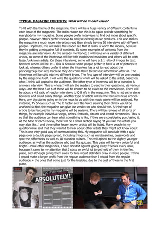 TYPICAL MAGAZINE CONTENTS: What will be in each issue?
To fit with the theme of the magazine, there will be a huge variety of different contents in
each issue of the magazine. The main reason for this is to again provide something for
everybody in my magazine. Some people prefer interviews to find out more about specific
people, however others prefer reviews to analyse existing music products. This also makes
the magazine a much more interesting read than simply having 20 interviews with different
people. Hopefully, this will make the reader see that it really is worth the money, because
they’re getting a magazine full of contents. So some examples of contents from the
magazine are interviews. As I’ve already mentioned, I will focus on a variety of different
artists, so some of the interviews will be with established musicians and others will be with
lesser/unknown artists. On these interviews, some will have a 3:1 ratio of images to text;
however others will be 1:1. This is because some people prefer to have a lot of pictures to
look at, whereas others prefer it when the interview has a lot to read about the
person/group featured, because they did come there to find out information after all. The
interviews will be split into two different types. The first type of interview will be one created
by the magazine itself. I will write the questions which will be asked to the artist, based on
what I think will appeal to the audience. The other type of interview will be a question &
answers interview. This is where I will ask the readers to send in their questions, via various
ways, and the best 5 or 6 of these will be chosen to be asked to the interviewee. There will
be about a 4:1 ratio of regular interviews to Q & A’s in the magazine. This is not set in stone
however and could easily change. Another type of article will be the featured news articles.
Here, any big stories going on in the news to do with the music genre will be analysed. For
instance, TV Shows such as The X Factor and The Voice nearing their climax would be
analysed so that the magazine can give our verdict on who should win. A third type of
article to be featured in my magazine will be reviews. There will be reviews of all sorts of
things, for example individual songs, artists, festivals, albums and award ceremonies. This is
so that the audience can hear what something is like, if they were considering purchasing it.
At the base of each review, there will be a small section saying ‘If you like this artists you
may also like…’ and three other lesser known artists will be listed. Many people in my
questionnaire said that they wanted to hear about other artists they might not know about.
This is one very good way of communicating this. My magazine will conclude with a quiz
page over a double page spread, including things such as wordsearches, crosswords and
spot the differences as well as 10-question quizzes. This will appeal to the slightly younger
audience, as well as the audience who just like quizzes. This page will be very colourful and
bright. Unlike other magazines, I have decided against giving away freebies every issue,
because it came to my attention that I costs an awful lot to get hold of them in the first
place, and although giving them away for free would definitely draw in more people, I think
I would make a larger profit from the regular audience than I would from the regular
audience + the ones that come just for the freebies, due to the cost of these in the first
place.
 