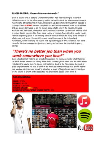 READER PROFILE: Who would be my ideal reader?
Ewan is 25 and lives in Salford, Greater Manchester. He’s been listening to all sorts of
different music all his life, after growing up in a packed house of six, where everyone was a
mad fan of a different genre of music. He’s grown up, being fed with music from classical to
dubstep. Ewan ALWAYS remains completely on point with the newest music to be released
and can always be trusted to tell his friends about what’s new in the industry. He uses
YouTube on a daily basis, always has his iTunes account stocked up with cash and has a full
premium Spotify membership. Ewan has a variety of hobbies, from attending regular music
festivals to playing guitar in the worship band at his local church; he really is the pinnacle of
what music is all about. He spent three years studying music at the University of
Manchester, whilst balancing his studies with a part-time job at HMV. Ewan has now earnt
himself a full-time management job there, having worked there for a total of six years,
saying:
“There’s no better job than when you
work somewhere you love!”
Ewan lets absolutely nothing get ahead of his passion for music, no matter what that may
be and is always insistent on finding more artists to really get his teeth into. His music really
reflects in the way he lives his life, as he tries to live it out to the full, making the most of
every single moment. He likes to think of the music as another limb as he is always nearby
to a speaker, playing music himself or attached to a pair of headphones, even in his sleep.
It’s his source of breath and is absolutely not afraid to let people know about it.
KEY STATISTICS:
MALE: 57.9%
FEMALE: 42.1%
AGE: 18 – 29: 68%
SOCIAL GRADE ABC1: 71%
READERS WITH A ‘WIDE’ MUSIC TASTE: 82%
 