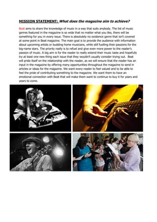 MISSION STATEMENT: What does the magazine aim to achieve?
Beat aims to share the knowledge of music in a way that suits anybody. The list of music
genres featured in the magazine is so wide that no matter what you like, there will be
something for you in every issue. There is absolutely no existence genre that isn’t covered
at some point in Beat magazine. The main goal is to provide the audience with information
about upcoming artists or budding home musicians, while still fuelling their passions for the
big-name stars. The priority really is to refuel and give even more power to the reader’s
passion of music. A big aim is for the reader to really extend their music taste and hopefully
try at least one new thing each issue that they wouldn’t usually consider trying out. Beat
will pride itself on the relationship with the reader, as we will ensure that the reader has an
input in the magazine by offering many opportunities throughout the magazine to send in
articles or ideas for the magazine. We want every reader to feel valued and to be able to
feel the pride of contributing something to the magazine. We want them to have an
emotional connection with Beat that will make them want to continue to buy it for years and
years to come.
 