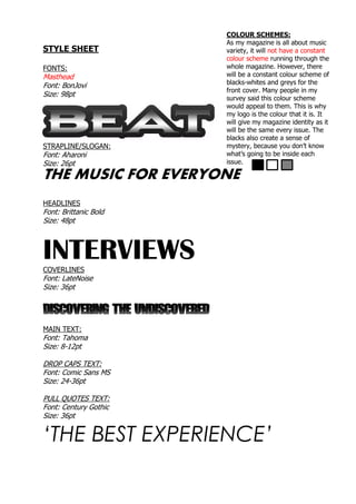 STYLE SHEET
FONTS:
Masthead
Font: BonJovi
Size: 98pt
STRAPLINE/SLOGAN:
Font: Aharoni
Size: 26pt
THE MUSIC FOR EVERYONE
HEADLINES
Font: Brittanic Bold
Size: 48pt
INTERVIEWSCOVERLINES
Font: LateNoise
Size: 36pt
DISCOVERING THE UNDISCOVERED
MAIN TEXT:
Font: Tahoma
Size: 8-12pt
DROP CAPS TEXT:
Font: Comic Sans MS
Size: 24-36pt
PULL QUOTES TEXT:
Font: Century Gothic
Size: 36pt
‘THE BEST EXPERIENCE’
COLOUR SCHEMES:
As my magazine is all about music
variety, it will not have a constant
colour scheme running through the
whole magazine. However, there
will be a constant colour scheme of
blacks-whites and greys for the
front cover. Many people in my
survey said this colour scheme
would appeal to them. This is why
my logo is the colour that it is. It
will give my magazine identity as it
will be the same every issue. The
blacks also create a sense of
mystery, because you don’t know
what’s going to be inside each
issue.
 