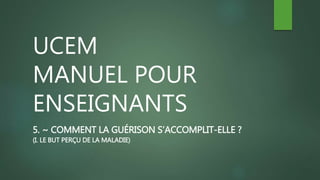 UCEM
MANUEL POUR
ENSEIGNANTS
5. ~ COMMENT LA GUÉRISON S’ACCOMPLIT-ELLE ?
(I. LE BUT PERÇU DE LA MALADIE)
 