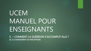 UCEM
MANUEL POUR
ENSEIGNANTS
5. ~ COMMENT LA GUÉRISON S’ACCOMPLIT-ELLE ?
(II. LE CHANGEMENT DE PERCEPTION)
 