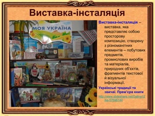 Виставка-інсталяція
Виставка-інсталяція –
виставка, яка
представляє собою
просторову
композицію, створену
з різноманітних
елементів – побутових
предметів,
промислових виробів
та матеріалів,
природних об’єктів,
фрагментів текстової
й візуальної
інформації.
Українські традиції та
звичаї. Прем’єра книги
http://www.slideshare.net/Galina12
/ss-57696144
 