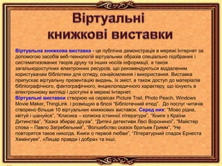 Віртуальна книжкова виставка - це публічна демонстрація в мережі Інтернет за
допомогою засобів веб-технологій віртуальних образів спеціально підібраних і
систематизованих творів друку та інших носіїв інформації, а також
загальнодоступних електронних ресурсів, що рекомендуються віддаленим
користувачам бібліотеки для огляду, ознайомлення і використання. Виставка
припускає віртуальну презентацію видань, їх зміст, а також доступ до матеріалів
бібліографічного, фактографічного, енциклопедичного характеру, що існують в
електронному вигляді і доступні в мережі Інтернет.
Віртуальні виставки створюю на сервісах Picture Trail, Photo Peach, Windows
Movie Maker, ThingLink і розміщую в блозі “Бібліотечний етюд”. До послуг читачів
створено більше 10 віртуальних книжкових виставок. Серед них: “Мово рідна,
квітуй і шануйся”, “Класика – колиска істинної літератури”, “Книги з Країни
Дитинства”, “Казка збирає друзів”, “Дитячі детективи Лесі Ворониної”, “Майстер
слова – Павло Загребельний”, “Волшебство сказок братьев Гримм”, “Не
повторятся такое никогда. Книги о первой любви”, “Літературний спадок Ернеста
Хемінгуея”, «Лицар правди і добра» та інші.
 