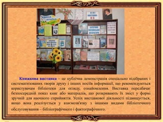 Книжкова виставка – це публічна демонстрація спеціально підібраних і
систематизованих творів друку і інших носіїв інформації, що рекомендуються
користувачам бібліотеки для огляду, ознайомлення. Виставка передбачає
безпосередній показ книг або матеріалів, що розкривають їх зміст у формі
зручній для наочного сприйняття. Успіх виставкової діяльності підвищується,
якщо вона реалізується у взаємозв'язку з іншими видами бібліотечного
обслуговування – бібліографічного і фактографічного.
 