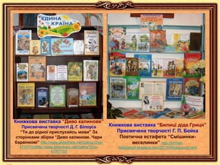 Книжкова виставка “Диво калинове”
Присвячена творчості Д. Г. Білоуса
“Ти до рідної прислухайсь мови” За
сторінками збірки “Диво калинове. Чари
барвінкові” http://www.slideshare.net/Galina12/ss-
47377103http://www.slideshare.net/Galina12/ss-
47377103
Книжкова виставка “Билиці діда Гриця”
Присвячена творчості Г. П. Бойка
Поетична естафета “Смішинки-
веселинки” http://tormak-
biblioteka5.blogspot.com/2013/09/blog-post.html
 