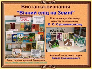 Виставка-визнання
“Вічний слід на Землі”
Присвячена українському
педагогу і письменнику
В. О. Сухомлинському
Аплікації до дитячих творів
Василя Сухомлинського
Золоті розсипи мудрості. Презентація
http://ru.calameo.com/read/0013907150d4f10063c68
 