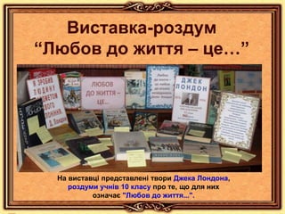 Виставка-роздум
“Любов до життя – це…”
На виставці представлені твори Джека Лондона,
роздуми учнів 10 класу про те, що для них
означає "Любов до життя...".
 