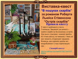 Виставка-квест
“В пошуках скарбів”
за романом Роберта
Льюїса Стівенсона
“Острів скарбів”
Правила квесту
У квесті приймають участь
2 команди. Завдання для команд –
знайти скарби на безлюдному острові.
Для цього учасники повинні пройти
всі етапи квесту, на кожному з яких на
них чекають літературні завдання.
Команда, яка першою пройде всі
випробування і стане переможцем
гри.
Сценарій квесту:
http://ru.calameo.com/read/001390715c91910
8f481d
 